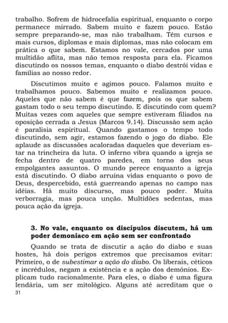 trabalho. Sofrem de hidrocefalia espiritual, enquanto o corpo 
permanece mirrado. Sabem muito e fazem pouco. Estão 
sempre preparando-se, mas não trabalham. Têm cursos e 
mais cursos, diplomas e mais diplomas, mas não colocam em 
prática o que sabem. Estamos no vale, cercados por uma 
multidão aflita, mas não temos resposta para ela. Ficamos 
discutindo os nossos temas, enquanto o diabo destrói vidas e 
famílias ao nosso redor. 
31 
Discutimos muito e agimos pouco. Falamos muito e 
trabalhamos pouco. Sabemos muito e realizamos pouco. 
Aqueles que não sabem é que fazem, pois os que sabem 
gastam todo o seu tempo discutindo. E discutindo com quem? 
Muitas vezes com aqueles que sempre estiveram filiados na 
oposição cerrada a Jesus (Marcos 9.14). Discussão sem ação 
é paralisia espiritual. Quando gastamos o tempo todo 
discutindo, sem agir, estamos fazendo o jogo do diabo. Ele 
aplaude as discussões acaloradas daqueles que deveriam es- 
tar na trincheira da luta. O inferno vibra quando a igreja se 
fecha dentro de quatro paredes, em torno dos seus 
empolgantes assuntos. O mundo perece enquanto a igreja 
está discutindo. O diabo arruína vidas enquanto o povo de 
Deus, despercebido, está guerreando apenas no campo nas 
idéias. Há muito discurso, mas pouco poder. Muita 
verborragia, mas pouca unção. Multidões sedentas, mas 
pouca ação da igreja. 
3. No vale, enquanto os discípulos discutem, há um 
poder demoníaco em ação sem ser confrontado 
Quando se trata de discutir a ação do diabo e suas 
hostes, há dois perigos extremos que precisamos evitar: 
Primeiro, o de subestimar a ação do diabo. Os liberais, céticos 
e incrédulos, negam a existência e a ação dos demônios. Ex- 
plicam tudo racionalmente. Para eles, o diabo é uma figura 
lendária, um ser mitológico. Alguns até acreditam que o 
 
