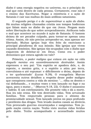diabo é uma energia negativa no universo, ou o princípio do 
mal que está dentro de cada pessoa. Certamente, esse não é 
o ensino das Escrituras. Negar a existência e a ação de 
Satanás é cair nas malhas do mais ardiloso satanismo. 
32 
O segundo perigo é o de superestimar a ação do diabo. 
Há muitas religiões chamadas cristãs nos tempos hodiernos 
que falam mais no diabo do que em Jesus. Pregam mais 
sobre libertação do que sobre arrependimento. Atribuem todo 
o mal que acontece no mundo ã ação de Satanás. O homem 
deixou de ser pecador culpado, para tornar-se apenas uma 
vítima. Assim, ele não precisa arrepender-se, mas apenas ser 
libertado. Muitas igrejas hoje têm feito do exorcismo a 
principal plataforma de sua missão. São igrejas que vivem 
caçando demônios. São igrejas tão ocupadas com o diabo que 
esquecem de deleitar-se em Deus. Como era o poder 
demoníaco que estava agindo no vale? 
Primeiro, o poder maligno que estava em ação na vida 
daquele menino era assombrosamente destruidor. Assim 
expressou o seu pai: "Um espírito se apodera dele, e, de 
repente, o menino grita, e o espírito o atira por terra, 
convulsiona-o até espumar: e dificilmente o deixa, depois de 
o ter quebrantado" (Lucas 9.39). O evangelista Marcos 
acrescenta outros detalhes a respeito desse poder maligno 
que conspirava contra a vida do menino: "... rilha os dentes e 
vai definhando... e muitas vezes o tem lançado no fogo e na 
água, para o matar... " (Marcos 9.18, 22). O diabo é assassino 
e ladrão. E um estelionatário. Ele promete vida e dá a morte. 
Sua ira não cessa. Ele tem destruído vidas. Tem arruinado 
famílias. Tem empurrado pessoas para o abismo da 
promiscuidade sexual. Tem lançado jovens no poço profundo 
e pestilento das drogas. Tem levado muitos casais ao divórcio. 
Tem provocado guerras encarniçadas e sangrentas. Tem jo- 
gado nação contra nação. Tenho visto muitas vidas feridas 
pelo diabo. Tenho acompanhado e aconselhado muitos 
 