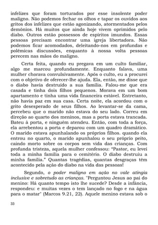 infelizes que foram torturados por esse insolente poder 
maligno. Não podemos fechar os olhos e tapar os ouvidos aos 
gritos dos infelizes que estão agonizando, atormentados pelos 
demônios. Há muitos que ainda hoje vivem oprimidos pelo 
diabo. Outros estão possessos de espíritos imundos. Essas 
pessoas precisam encontrar uma igreja libertadora. Não 
podemos ficar acomodados, deleitando-nos em profundas e 
polêmicas discussões, enquanto à nossa volta pessoas 
perecem nas mãos do maligno. 
33 
Certa feita, quando eu pregava em um culto familiar, 
algo me marcou profundamente. Enquanto falava, uma 
mulher chorava convulsivamente. Após o culto, eu a procurei 
com o objetivo de oferecer-lhe ajuda. Ela, então, me disse que 
o diabo havia destruído a sua família. Falou-me que era 
casada e tinha dois filhos pequenos. Morava em um bom 
apartamento e tinha uma vida financeira estável. Entretanto, 
não havia paz em sua casa. Certa noite, ela acordou com o 
grito desesperado de seus filhos. Ao levantar-se da cama, 
percebeu que o marido não estava do seu lado. Correu em 
direção ao quarto dos meninos, mas a porta estava trancada. 
Bateu à porta, e ninguém atendeu. Então, com toda a força, 
ela arrebentou a porta e deparou com um quadro dramático. 
O marido estava apunhalando os próprios filhos. quando ela 
entrou no quarto, o marido apunhalou o seu próprio peito, 
caindo morto sobre os corpos sem vida das crianças. Com 
profunda tristeza, aquela mulher confessou: “Pastor, eu levei 
toda a minha família para o cemitério. O diabo destruiu a 
minha família.” Quantas tragédias, quantas desgraças têm 
acontecido pela ação do diabo na vida das pessoas! 
Segundo, o poder maligno em ação no vale atingia 
inclusive e sobretudo as crianças. "Perguntou Jesus ao pai do 
menino: Há quanto tempo isto lhe sucede? Desde a infância, 
respondeu: e muitas vezes o tem lançado no fogo e na água 
para o matar" (Marcos 9.21, 22). Aquele menino estava sob o 
 