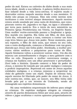 poder do mal. Estava no cativeiro do diabo desde a sua mais 
tenra idade, desde a sua infância. A palavra bréfos descreve a 
fase infantil desde a vida intra-uterina. O espírito mudo e 
destruidor entrou naquele menino desde a sua meninice. O 
diabo não poupa as crianças. Elas não estão isentas nem 
incólumes a esse terrível ataque demoníaco. Aquele menino 
estava sendo assolado por uma casta de demônios, que cons- 
piravam contra ele, jogando-o no fogo, na água e atirando-o 
por terra para matá-lo. Era o início do meu ministério na 
Primeira Igreja Presbiteriana em Vitória, no Espírito Santo. 
Uma mulher recém-convertida passou a freqüentar a igreja. 
Seu marido era espírita. Ela tinha um filho, de dois anos. 
Certo dia, voltando para a casa, começou a cantar um hino 
cuja letra falava que Jesus tem poder. Nesse momento, para 
seu espanto, o filho de dois anos, que estava no seu colo, 
com o rosto desfigurado, começou a blasfemar com voz grave, 
dizendo que Jesus não tinha poder. Atordoada, a mulher pro- 
curou vários médicos e psiquiatras para tratar do filho. 
Aquele fenômeno voltou a acontecer outras vezes. Um dia ela 
marcou um aconselhamento e chegou a meu gabinete com o 
filho no colo. Enquanto a mulher conversava comigo, a 
criança me fuzilava com um olhar penetrante e perturbador. 
Ouvi toda a história. Quando comecei a falar do poder de 
Jesus, o menino foi tomado por um poder maligno e começou 
a proferir impropérios. Repreendi em nome de Jesus aquelas 
entidades malignas, e a criança começou a serpentear no 
chão do gabinete como um réptil. Depois de intensa luta, 
aquele menino foi libertado pelo poder do nome de Jesus. A 
mãe contou-me, então, que, ao nascer, seu filho tinha sido 
levado pelo pai a um terreiro de Umbanda, sendo ali 
consagrado aos espíritos demoníacos. 
34 
Há uma verdadeira orquestração do inferno para atingir 
as crianças. Os espíritos malignos atingem as crianças 
através de pactos demoníacos feitos por seus pais, através de 
vídeos e jogos ocultistas e outros aparatos propositadamente 
 