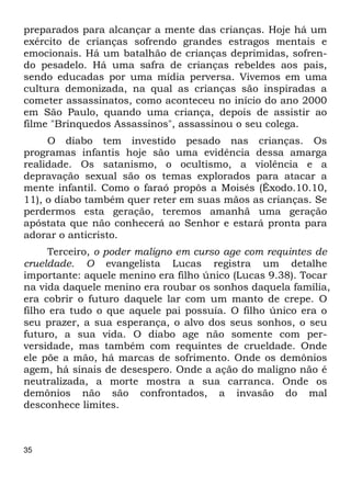 preparados para alcançar a mente das crianças. Hoje há um 
exército de crianças sofrendo grandes estragos mentais e 
emocionais. Há um batalhão de crianças deprimidas, sofren- 
do pesadelo. Há uma safra de crianças rebeldes aos pais, 
sendo educadas por uma mídia perversa. Vivemos em uma 
cultura demonizada, na qual as crianças são inspiradas a 
cometer assassinatos, como aconteceu no início do ano 2000 
em São Paulo, quando uma criança, depois de assistir ao 
filme "Brinquedos Assassinos", assassinou o seu colega. 
35 
O diabo tem investido pesado nas crianças. Os 
programas infantis hoje são uma evidência dessa amarga 
realidade. Os satanismo, o ocultismo, a violência e a 
depravação sexual são os temas explorados para atacar a 
mente infantil. Como o faraó propôs a Moisés (Êxodo.10.10, 
11), o diabo também quer reter em suas mãos as crianças. Se 
perdermos esta geração, teremos amanhã uma geração 
apóstata que não conhecerá ao Senhor e estará pronta para 
adorar o anticristo. 
Terceiro, o poder maligno em curso age com requintes de 
crueldade. O evangelista Lucas registra um detalhe 
importante: aquele menino era filho único (Lucas 9.38). Tocar 
na vida daquele menino era roubar os sonhos daquela família, 
era cobrir o futuro daquele lar com um manto de crepe. O 
filho era tudo o que aquele pai possuía. O filho único era o 
seu prazer, a sua esperança, o alvo dos seus sonhos, o seu 
futuro, a sua vida. O diabo age não somente com per- 
versidade, mas também com requintes de crueldade. Onde 
ele põe a mão, há marcas de sofrimento. Onde os demônios 
agem, há sinais de desespero. Onde a ação do maligno não é 
neutralizada, a morte mostra a sua carranca. Onde os 
demônios não são confrontados, a invasão do mal 
desconhece limites. 
 