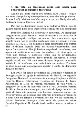 36 
4. No vale, os discípulos estão sem poder para 
confrontar os poderes das trevas 
Aquele pai aflito expõe seu drama para Jesus: "Roguei 
aos teus discípulos que o expelissem, mas eles não puderam" 
(Lucas 9.40). Mateus também registra que os discípulos não 
puderam curá-lo (Mateus 17.16). 
Por que os discípulos estão sem poder? A Bíblia nos dá 
quatro razões para essa impotência e fraqueza dos discípulos: 
Primeiro, porque há demônios e demônios. Os discípulos 
perguntaram para Jesus a razão do fracasso na tentativa de 
expulsar o espírito maligno do menino. Jesus respondeu que 
aquela casta não se expelia senão por meio de oração e jejum 
(Mateus 17.19, 21). Há demônios mais resistentes que outros. 
Eles já tinham logrado êxito em outras empreitadas, mas 
agora fracassaram. Eles já haviam expulsado demônios, mas 
agora não obtiveram sucesso. Na verdade, há hierarquia no 
reino das trevas. O apóstolo Paulo fala de principados, 
potestades, dominadores deste mundo tenebroso e forças 
espirituais do mal. Há uma estratificação de poder no mundo 
invisível. Há demônios com mais força que outros. Por isso, 
os discípulos não conseguiram expelir a casta de demônios 
daquele menino. 
Em 1993 fui eleito presidente da Comissão Nacional de 
Evangelização da Igreja Presbiteriana do Brasil, no segundo 
Congresso Nacional de avivamento e evangelização em Vitória, 
Espírito Santo. Estávamos reunidos no templo da Igreja 
Assembléia de Deus do Aribiri, município de Vila Velha. O 
pregador do culto de abertura seria o rev. Jeremias Pereira 
da Silva. Antes da mensagem, no meio da igreja lotada com 
mais de três mil pessoas, um homem possesso soltou um 
grito pavoroso. As pessoas que estavam próximas levaram-no 
a uma sala do templo e oraram por ele. No dia seguinte, o 
pastor Jeremias começou uma série de palestras sobre 
Batalha Espiritual. No fim da tarde, o dito homem convidou o 
 