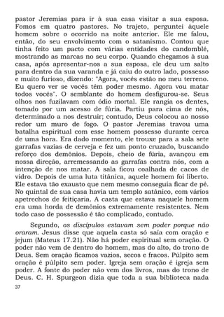 pastor Jeremias para ir à sua casa visitar a sua esposa. 
Fomos em quatro pastores. No trajeto, perguntei àquele 
homem sobre o ocorrido na noite anterior. Ele me falou, 
então, do seu envolvimento com o satanismo. Contou que 
tinha feito um pacto com várias entidades do candomblé, 
mostrando as marcas no seu corpo. Quando chegamos à sua 
casa, após apresentar-nos a sua esposa, ele deu um salto 
para dentro da sua varanda e já caiu do outro lado, possesso 
e muito furioso, dizendo: "Agora, vocês estão no meu terreno. 
Eu quero ver se vocês têm poder mesmo. Agora vou matar 
todos vocês". O semblante do homem desfigurou-se. Seus 
olhos nos fuzilavam com ódio mortal. Ele rangia os dentes, 
tomado por um acesso de fúria. Partiu para cima de nós, 
determinado a nos destruir; contudo, Deus colocou ao nosso 
redor um muro de fogo. O pastor Jeremias travou uma 
batalha espiritual com esse homem possesso durante cerca 
de uma hora. Era dado momento, ele trouxe para a sala sete 
garrafas vazias de cerveja e fez um ponto cruzado, buscando 
reforço dos demônios. Depois, cheio de fúria, avançou em 
nossa direção, arremessando as garrafas contra nós, com a 
intenção de nos matar. A sala ficou coalhada de cacos de 
vidro. Depois de uma luta titânica, aquele homem foi liberto. 
Ele estava tão exausto que nem mesmo conseguia ficar de pé. 
No quintal de sua casa havia um templo satânico, com vários 
apetrechos de feitiçaria. A casta que estava naquele homem 
era uma horda de demônios extremamente resistentes. Nem 
todo caso de possessão é tão complicado, contudo. 
37 
Segundo, os discípulos estavam sem poder porque não 
oraram. Jesus disse que aquela casta só saía com oração e 
jejum (Mateus 17.21). Não há poder espiritual sem oração. O 
poder não vem de dentro do homem, mas do alto, do trono de 
Deus. Sem oração ficamos vazios, secos e fracos. Púlpito sem 
oração é púlpito sem poder. Igreja sem oração é igreja sem 
poder. A fonte do poder não vem dos livros, mas do trono de 
Deus. C. H. Spurgeon dizia que toda a sua biblioteca nada 
 