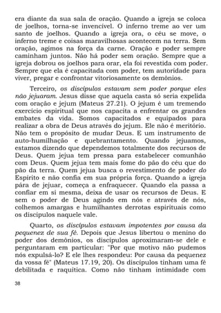 era diante da sua sala de oração. Quando a igreja se coloca 
de joelhos, torna-se invencível. O inferno treme ao ver um 
santo de joelhos. Quando a igreja ora, o céu se move, o 
inferno treme e coisas maravilhosas acontecem na terra. Sem 
oração, agimos na força da carne. Oração e poder sempre 
caminham juntos. Não há poder sem oração. Sempre que a 
igreja dobrou os joelhos para orar, ela foi revestida com poder. 
Sempre que ela é capacitada com poder, tem autoridade para 
viver, pregar e confrontar vitoriosamente os demônios. 
38 
Terceiro, os discípulos estavam sem poder porque eles 
não jejuaram. Jesus disse que aquela casta só seria expelida 
com oração e jejum (Mateus 27.21). O jejum é um tremendo 
exercício espiritual que nos capacita a enfrentar os grandes 
embates da vida. Somos capacitados e equipados para 
realizar a obra de Deus através do jejum. Ele não é meritório. 
Não tem o propósito de mudar Deus. E um instrumento de 
auto-humilhação e quebrantamento. Quando jejuamos, 
estamos dizendo que dependemos totalmente dos recursos de 
Deus. Quem jejua tem pressa para estabelecer comunhão 
com Deus. Quem jejua tem mais fome do pão do céu que do 
pão da terra. Quem jejua busca o revestimento de poder do 
Espírito e não confia em sua própria força. Quando a igreja 
pára de jejuar, começa a enfraquecer. Quando ela passa a 
confiar em si mesma, deixa de usar os recursos de Deus. E 
sem o poder de Deus agindo em nós e através de nós, 
colhemos amargas e humilhantes derrotas espirituais como 
os discípulos naquele vale. 
Quarto, os discípulos estavam impotentes por causa da 
pequenez de sua fé. Depois que Jesus libertou o menino do 
poder dos demônios, os discípulos aproximaram-se dele e 
perguntaram em particular: "Por que motivo não pudemos 
nós expulsá-lo? E ele lhes respondeu: Por causa da pequenez 
da vossa fé" (Mateus 17.19, 20). Os discípulos tinham uma fé 
debilitada e raquítica. Como não tinham intimidade com 
 