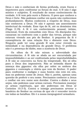 Deus e não o conheciam de forma profunda, eram fracos e 
impotentes para confrontar as forças do mal. A fé não é algo 
místico e subjetivo. É resultado do nosso conhecimento da 
verdade. A fé vem pelo ouvir a Palavra. O povo que conhece a 
Deus é forte. Não podemos confiar em quem não conhecemos 
profundamente. Muitos conhecem a respeito de Deus, mas 
não conhecem a Deus. Fé não é apenas um assentimento 
intelectual da verdade. Esse tipo de fé, até os demônios têm 
(Tiago 2.19). A fé é um conhecimento pessoal, íntimo, 
relacional, fruto da comunhão com Deus. Os discípulos fra- 
cassaram no confronto com o poder das trevas, porque não 
estavam vivendo aos pés do Senhor. A pequenez da fé é 
conseqüência de uma relação fria e distante com Deus. 
Ninguém pode ter uma grande fé sem estar vivendo na 
intimidade e na dependência do grande Deus. O problema 
não é a presença do diabo, mas a ausência de Deus. 
39 
Os olhos da fé não miram a adversidade das 
circunstâncias. A fé não se abala ao ser encurralada por 
impossibilidades e ao ser confrontada pelas improbabilidades. 
A fé não se concentra na fúria da tempestade. Ela só olha 
para o Deus dos impossíveis. Não se intimida diante da 
ameaça dos gigantes: ela olha por sobre os ombros dos 
gigantes e contempla a vitória que vem do Senhor. O poder 
para confrontar o maligno e suas hostes não está em nós, 
mas no poderoso nome de Jesus. Não é, porém, apenas uma 
questão de proferir o seu nome. Precisamos conhecer a Jesus 
e confiar em seu nome sem duvidar. Contra o diabo e seus 
anjos, não podemos usar armas carnais. Precisamos manejar 
as armas espirituais, que são poderosas em Deus (2 
Coríntios 10.3-5). Contra o inimigo precisamos arvorar a 
bandeira do Senhor na certeza de que ele é vencedor invicto 
em todas as batalhas. Ele é a nossa inexpugnável armadura. 
 