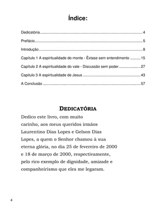 4 
Índice: 
Dedicatória .................................................................................................... 4 
Prefácio ......................................................................................................... 5 
Introdução ..................................................................................................... 8 
Capítulo 1 A espiritualidade do monte - Êxtase sem entendimento .......... 15 
Capítulo 2 A espiritualidade do vale - Discussão sem poder ..................... 27 
Capitulo 3 A espiritualidade de Jesus ........................................................ 43 
A Conclusão ............................................................................................... 57 
DEDICATÓRIA 
Dedico este livro, com muito 
carinho, aos meus queridos irmãos 
Laurentino Dias Lopes e Gelson Dias 
Lopes, a quem o Senhor chamou à sua 
eterna glória, no dia 25 de fevereiro de 2000 
e 18 de março de 2000, respectivamente, 
pelo rico exemplo de dignidade, amizade e 
companheirismo que eles me legaram. 
 