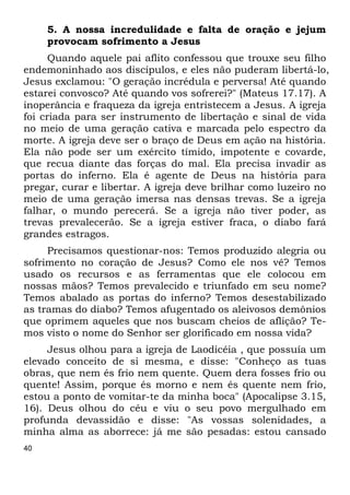 40 
5. A nossa incredulidade e falta de oração e jejum 
provocam sofrimento a Jesus 
Quando aquele pai aflito confessou que trouxe seu filho 
endemoninhado aos discípulos, e eles não puderam libertá-lo, 
Jesus exclamou: "O geração incrédula e perversa! Até quando 
estarei convosco? Até quando vos sofrerei?" (Mateus 17.17). A 
inoperância e fraqueza da igreja entristecem a Jesus. A igreja 
foi criada para ser instrumento de libertação e sinal de vida 
no meio de uma geração cativa e marcada pelo espectro da 
morte. A igreja deve ser o braço de Deus em ação na história. 
Ela não pode ser um exército tímido, impotente e covarde, 
que recua diante das forças do mal. Ela precisa invadir as 
portas do inferno. Ela é agente de Deus na história para 
pregar, curar e libertar. A igreja deve brilhar como luzeiro no 
meio de uma geração imersa nas densas trevas. Se a igreja 
falhar, o mundo perecerá. Se a igreja não tiver poder, as 
trevas prevalecerão. Se a igreja estiver fraca, o diabo fará 
grandes estragos. 
Precisamos questionar-nos: Temos produzido alegria ou 
sofrimento no coração de Jesus? Como ele nos vê? Temos 
usado os recursos e as ferramentas que ele colocou em 
nossas mãos? Temos prevalecido e triunfado em seu nome? 
Temos abalado as portas do inferno? Temos desestabilizado 
as tramas do diabo? Temos afugentado os aleivosos demônios 
que oprimem aqueles que nos buscam cheios de aflição? Te- 
mos visto o nome do Senhor ser glorificado em nossa vida? 
Jesus olhou para a igreja de Laodicéia , que possuía um 
elevado conceito de si mesma, e disse: "Conheço as tuas 
obras, que nem és frio nem quente. Quem dera fosses frio ou 
quente! Assim, porque és morno e nem és quente nem frio, 
estou a ponto de vomitar-te da minha boca" (Apocalipse 3.15, 
16). Deus olhou do céu e viu o seu povo mergulhado em 
profunda devassidão e disse: "As vossas solenidades, a 
minha alma as aborrece: já me são pesadas: estou cansado 
 