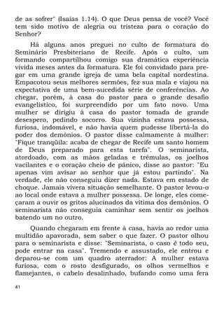 de as sofrer" (Isaías 1.14). O que Deus pensa de você? Você 
tem sido motivo de alegria ou tristeza para o coração do 
Senhor? 
41 
Há alguns anos preguei no culto de formatura do 
Seminário Presbiteriano de Recife. Após o culto, um 
formando compartilhou comigo sua dramática experiência 
vivida meses antes da formatura. Ele foi convidado para pre- 
gar em uma grande igreja de uma bela capital nordestina. 
Empacotou seus melhores sermões, fez sua mala e viajou na 
expectativa de uma bem-sucedida série de conferências. Ao 
chegar, porém, à casa do pastor para o grande desafio 
evangelístico, foi surpreendido por um fato novo. Uma 
mulher se dirigiu à casa do pastor tomada de grande 
desespero, pedindo socorro. Sua vizinha estava possessa, 
furiosa, indomável, e não havia quem pudesse libertá-la do 
poder dos demônios. O pastor disse calmamente à mulher: 
"Fique tranqüila: acaba de chegar de Recife um santo homem 
de Deus preparado para esta tarefa". O seminarista, 
atordoado, com as mãos geladas e trêmulas, os joelhos 
vacilantes e o coração cheio de pânico, disse ao pastor: "Eu 
apenas vim avisar ao senhor que já estou partindo". Na 
verdade, ele não conseguiu dizer nada. Estava em estado de 
choque. Jamais vivera situação semelhante. O pastor levou-o 
ao local onde estava a mulher possessa. De longe, eles come- 
çaram a ouvir os gritos alucinados da vítima dos demônios. O 
seminarista não conseguia caminhar sem sentir os joelhos 
batendo um no outro. 
Quando chegaram em frente à casa, havia ao redor uma 
multidão apavorada, sem saber o que fazer. O pastor olhou 
para o seminarista e disse: "Seminarista, o caso é todo seu, 
pode entrar na casa". Tremendo e assustado, ele entrou e 
deparou-se com um quadro aterrador: A mulher estava 
furiosa, com o rosto desfigurado, os olhos vermelhos e 
flamejantes, o cabelo desalinhado, bufando como uma fera 
 