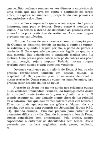 campo. Não podemos render-nos aos ditames e caprichos de 
uma moda que não leva em conta a santidade do corpo: 
antes, o explora sensualmente, despertando nas pessoas a 
concupiscência dos olhos. 
46 
Precisamos compreender que o nosso corpo não é para a 
impureza, mas para o Senhor. Nosso corpo é membro de 
Cristo. Não temos o direito de defraudar as pessoas com a 
nossa forma pouco criteriosa de vestir-nos. As nossas roupas 
precisam ser santificadas. 
Há duas formas de uma pessoa chamar a atenção para 
si: Quando se distancia demais da moda, a ponto de tornar- 
se ridícula, e quando é regida por ela, a ponto de perder a 
decência. E óbvio que não podemos ser legalistas quanto a 
esta matéria. Não defendemos a santidade medida pela fita 
métrica. Uma pessoa pode cobrir o corpo da cabeça aos pés e 
ter um coração sujo e impuro. Todavia, nossas roupas 
revelam quem somos e para quem nos vestimos. 
Devemos vestir-nos para a glória de Deus. A luz do céu 
precisa resplandecer também em nossas roupas. O 
resplendor de Deus precisa penetrar na nossa identidade e 
nossa revelação. Quem somos e como nos manifestamos, isso 
precisa estar debaixo da luz de Deus! 
A oração de Jesus no monte ainda nos evidencia outras 
duas verdades tremendas: Primeiro, na transfiguração Jesus 
foi consolado antecipadamente para enfrentar a cruz. O 
grande assunto no topo daquele monte cheio de luz celestial 
foi o calvário. "Eis que dois varões falavam com ele: Moisés e 
Elias, os quais apareceram em glória e falavam da sua 
partida, que estava para cumprir em Jerusalém" (Lucas 9.30, 
31). Quando oramos, Deus nos prepara para enfrentar os 
momentos difíceis da vida. Quando buscamos a face de Deus, 
somos consolados com antecipação. Pela oração, somos 
capacitados a enfrentar as dificuldades sem temor. Jesus 
passaria por terríveis angústias: seria preso, açoitado, 
 