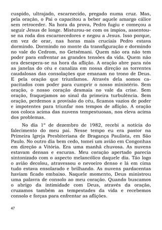 cuspido, ultrajado, escarnecido, pregado numa cruz. Mas, 
pela oração, o Pai o capacitou a beber aquele amargo cálice 
sem retroceder. Na hora da prova, Pedro fugiu e começou a 
seguir Jesus de longe. Misturou-se com os ímpios, assentou- 
se na roda dos escarnecedores e negou a Jesus. Isso porque, 
em vez de orar, nas horas mais cruciais Pedro estava 
dormindo. Dormindo no monte da transfiguração e dormindo 
no vale do Cedrom, no Getsêmani. Quem não ora não tem 
poder para enfrentar as grandes tensões da vida. Quem não 
ora desespera-se na hora da aflição. A oração abre para nós 
as janelas do céu e canaliza em nossa direção as torrentes 
caudalosas das consolações que emanam no trono de Deus. 
E pela oração que triunfamos. Através dela somos ca- 
pacitados com poder para cumprir o nosso ministério. Sem 
oração, o nosso coração desmaia no vale da crise. Sem 
oração, fraquejamos ao sinal da primeira turbulência. Sem 
oração, perdemos a provisão do céu, ficamos vazios de poder 
e impotentes para triunfar nos tempos de aflição. A oração 
nos coloca acima das nuvens tempestuosas, nos eleva acima 
dos problemas. 
47 
No dia 1º de dezembro de 1982, recebi a notícia do 
falecimento do meu pai. Nesse tempo eu era pastor na 
Primeira Igreja Presbiteriana de Bragança Paulista, em São 
Paulo. No outro dia bem cedo, tomei um avião em Congonhas 
em direção a Vitória. Era uma manhã chuvosa. As nuvens 
estavam densas e escuras. Meu coração apertado parecia 
sintonizado com o aspecto melancólico daquele dia. Tão logo 
o avião decolou, atravessou o nevoeiro denso e lá em cima 
tudo estava ensolarado e brilhando. As nuvens pardacentas 
haviam ficado embaixo. Naquele momento, Deus ministrou 
uma palavra de consolo ao meu coração. Quando buscamos 
o abrigo da intimidade com Deus, através da oração, 
cruzamos também as tempestades da vida e recebemos 
consolo e forças para enfrentar as aflições. 
 