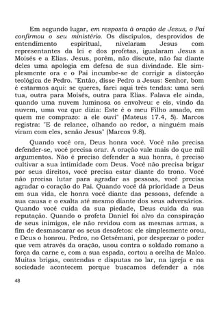 48 
Em segundo lugar, em resposta à oração de Jesus, o Pai 
confirmou o seu ministério. Os discípulos, desprovidos de 
entendimento espiritual, nivelaram Jesus com 
representantes da lei e dos profetas, igualaram Jesus a 
Moisés e a Elias. Jesus, porém, não discute, não faz diante 
deles uma apologia em defesa de sua divindade. Ele sim- 
plesmente ora e o Pai incumbe-se de corrigir a distorção 
teológica de Pedro. "Então, disse Pedro a Jesus: Senhor, bom 
é estarmos aqui: se queres, farei aqui três tendas: uma será 
tua, outra para Moisés, outra para Elias. Falava ele ainda, 
quando uma nuvem luminosa os envolveu: e eis, vindo da 
nuvem, uma voz que dizia: Este é o meu Filho amado, em 
quem me comprazo: a ele ouvi" (Mateus 17.4, 5). Marcos 
registra: "E de relance, olhando ao redor, a ninguém mais 
viram com eles, senão Jesus" (Marcos 9.8). 
Quando você ora, Deus honra você. Você não precisa 
defender-se, você precisa orar. A oração vale mais do que mil 
argumentos. Não é preciso defender a sua honra, é preciso 
cultivar a sua intimidade com Deus. Você não precisa brigar 
por seus direitos, você precisa estar diante do trono. Você 
não precisa lutar para agradar as pessoas, você precisa 
agradar o coração do Pai. Quando você dá prioridade a Deus 
em sua vida, ele honra você diante das pessoas, defende a 
sua causa e o exalta até mesmo diante dos seus adversários. 
Quando você cuida da sua piedade, Deus cuida da sua 
reputação. Quando o profeta Daniel foi alvo da conspiração 
de seus inimigos, ele não revidou com as mesmas armas, a 
fim de desmascarar os seus desafetos: ele simplesmente orou, 
e Deus o honrou. Pedro, no Getsêmani, por desprezar o poder 
que vem através da oração, usou contra o soldado romano a 
força da carne e, com a sua espada, cortou a orelha de Malco. 
Muitas brigas, contendas e disputas no lar, na igreja e na 
sociedade acontecem porque buscamos defender a nós 
 