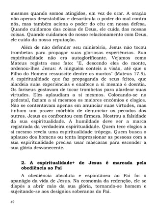 mesmos quando somos atingidos, em vez de orar. A oração 
não apenas desestabiliza e desarticula o poder do mal contra 
nós, mas também aciona o poder do céu em nossa defesa. 
Quando cuidamos das coisas de Deus, ele cuida das nossas 
coisas. Quando cuidamos do nosso relacionamento com Deus, 
ele cuida da nossa reputação. 
49 
Além de não defender seu ministério, Jesus não tocou 
trombetas para propagar suas gloriosas experiências. Sua 
espiritualidade não era autoglorificante. Vejamos como 
Mateus registra esse fato: "E, descendo eles do monte, 
ordenou-lhes Jesus: A ninguém conteis a visão, até que o 
Filho do Homem ressuscite dentre os mortos" (Mateus 17.9). 
A espiritualidade que faz propaganda de seus feitos, que 
alardeia suas experiências e enaltece a si mesma é doentia. 
Os fariseus gostavam de tocar trombetas para alardear suas 
virtudes. Eles aplaudiam a si mesmos. Colocando-se no 
pedestal, faziam a si mesmos os maiores encômios e elogios. 
Não se contentavam apenas em anunciar suas virtudes, mas 
tinham um prazer mórbido de denunciar os pecados dos 
outros. Jesus os confrontou com firmeza. Mostrou a falsidade 
da sua espiritualidade. A humildade deve ser a marca 
registrada da verdadeira espiritualidade. Quem tece elogios a 
si mesmo revela uma espiritualidade trôpega. Quem busca o 
aplauso dos homens ou tenta impressionar as pessoas com a 
sua espiritualidade precisa usar máscaras para esconder a 
sua glória desvanecente. 
2. A espiritualidade+ de Jesus é marcada pela 
obediência ao Pai 
A obediência absoluta e espontânea ao Pai foi o 
apanágio da vida de Jesus. Na economia da redenção, ele se 
dispôs a abrir mão da sua glória, tornando-se homem e 
sujeitando-se aos desígnios soberanos do Pai. 
 