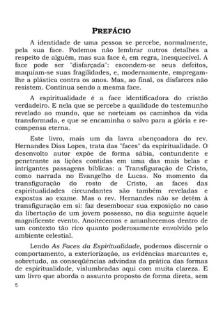 5 
PREFÁCIO 
A identidade de uma pessoa se percebe, normalmente, 
pela sua face. Podemos não lembrar outros detalhes a 
respeito de alguém, mas sua face é, em regra, inesquecível. A 
face pode ser "disfarçada": escondem-se seus defeitos, 
maquiam-se suas fragilidades, e, modernamente, empregam- 
lhe a plástica contra os anos. Mas, ao final, os disfarces não 
resistem. Continua sendo a mesma face. 
A espiritualidade é a face identificadora do cristão 
verdadeiro. E nela que se percebe a qualidade do testemunho 
revelado ao mundo, que se norteiam os caminhos da vida 
transformada, e que se encaminha o salvo para a glória e re- 
compensa eterna. 
Este livro, mais um da lavra abençoadora do rev. 
Hernandes Dias Lopes, trata das "faces" da espiritualidade. O 
desenvolto autor expõe de forma sábia, contundente e 
penetrante as lições contidas em uma das mais belas e 
intrigantes passagens bíblicas: a Transfiguração de Cristo, 
como narrada no Evangelho de Lucas. No momento da 
transfiguração do rosto de Cristo, as faces das 
espiritualidades circundantes são também reveladas e 
expostas ao exame. Mas o rev. Hernandes não se detém à 
transfiguração em si: faz desembocar sua exposição no caso 
da libertação de um jovem possesso, no dia seguinte àquele 
magnificente evento. Anoitecemos e amanhecemos dentro de 
um contexto tão rico quanto poderosamente envolvido pelo 
ambiente celestial. 
Lendo As Faces da Espiritualidade, podemos discernir o 
comportamento, a exteriorização, as evidências marcantes e, 
sobretudo, as conseqüências advindas da prática das formas 
de espiritualidade, vislumbradas aqui com muita clareza. E 
um livro que aborda o assunto proposto de forma direta, sem 
 