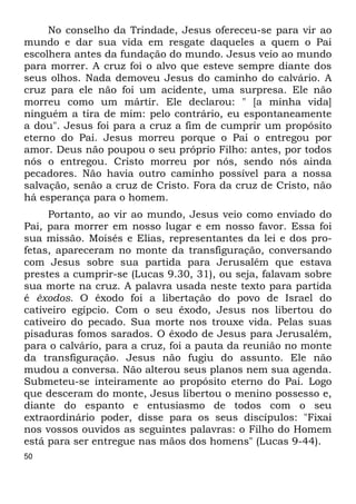 50 
No conselho da Trindade, Jesus ofereceu-se para vir ao 
mundo e dar sua vida em resgate daqueles a quem o Pai 
escolhera antes da fundação do mundo. Jesus veio ao mundo 
para morrer. A cruz foi o alvo que esteve sempre diante dos 
seus olhos. Nada demoveu Jesus do caminho do calvário. A 
cruz para ele não foi um acidente, uma surpresa. Ele não 
morreu como um mártir. Ele declarou: " [a minha vida] 
ninguém a tira de mim: pelo contrário, eu espontaneamente 
a dou". Jesus foi para a cruz a fim de cumprir um propósito 
eterno do Pai. Jesus morreu porque o Pai o entregou por 
amor. Deus não poupou o seu próprio Filho: antes, por todos 
nós o entregou. Cristo morreu por nós, sendo nós ainda 
pecadores. Não havia outro caminho possível para a nossa 
salvação, senão a cruz de Cristo. Fora da cruz de Cristo, não 
há esperança para o homem. 
Portanto, ao vir ao mundo, Jesus veio como enviado do 
Pai, para morrer em nosso lugar e em nosso favor. Essa foi 
sua missão. Moisés e Elias, representantes da lei e dos pro- 
fetas, apareceram no monte da transfiguração, conversando 
com Jesus sobre sua partida para Jerusalém que estava 
prestes a cumprir-se (Lucas 9.30, 31), ou seja, falavam sobre 
sua morte na cruz. A palavra usada neste texto para partida 
é êxodos. O êxodo foi a libertação do povo de Israel do 
cativeiro egípcio. Com o seu êxodo, Jesus nos libertou do 
cativeiro do pecado. Sua morte nos trouxe vida. Pelas suas 
pisaduras fomos sarados. O êxodo de Jesus para Jerusalém, 
para o calvário, para a cruz, foi a pauta da reunião no monte 
da transfiguração. Jesus não fugiu do assunto. Ele não 
mudou a conversa. Não alterou seus planos nem sua agenda. 
Submeteu-se inteiramente ao propósito eterno do Pai. Logo 
que desceram do monte, Jesus libertou o menino possesso e, 
diante do espanto e entusiasmo de todos com o seu 
extraordinário poder, disse para os seus discípulos: "Fixai 
nos vossos ouvidos as seguintes palavras: o Filho do Homem 
está para ser entregue nas mãos dos homens" (Lucas 9-44). 
 