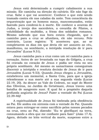 51 
Jesus está determinado a cumprir cabalmente a sua 
missão. Ele caminha na direção do calvário. Ele não foge da 
cruz. Sabe o que vai acontecer. Conhece o que está sendo 
tramado contra ele nas caladas da noite. Tem consciência da 
orquestração que os homens maus, mancomunados, estão 
fazendo para condená-lo à morte. Ele conhece a avareza de 
Judas, a inveja dos sacerdotes, a covardia de Pilatos, a 
volubilidade da multidão, a frieza dos soldados romanos. 
Mesmo sabendo que sua hora estava chegando, que o 
caminho para a cruz se afunilava, ele não recuou. Pelo 
contrário, Lucas registra: "E aconteceu que, ao se 
completarem os dias em que devia ele ser assunto ao céu, 
manifestou, no semblante, a intrépida resolução de ir para 
Jerusalém" (Lucas 9.51). 
Jesus caminha para a cruz como um rei caminha para a 
coroação. Antes de ser levantada no topo do Gólgota, a cruz 
foi cravada no coração de Jesus e podia ser vista no seu 
próprio semblante. Até mesmo os samaritanos conseguiram 
discernir a intrépida e resoluta decisão de Jesus de ir para 
Jerusalém (Lucas 9.53). Quando Jesus chegou a Jerusalém, 
estabeleceu um memorial, a Santa Ceia, para que a igreja 
relembrasse a sua morte até a sua segunda vinda (Lucas 
22.19, 20). Ao descer ao Vale do Cedrom, no sopé do Monte 
das Oliveiras, no Jardim do Getsêmani, Jesus travou uma 
batalha de sangrento suor. E qual foi o propósito daquela 
profunda angústia de Jesus? Fazer a vontade do Pai (Lucas 
22.39-46)! 
A espiritualidade de Jesus foi timbrada pela obediência 
ao Pai. Ele andou em sintonia com a vontade do Pai. Quando 
estava para entregar-se como sacrifício pelos nossos pecados 
na cruz, orou ao Pai, dizendo: "Eu te glorifiquei na terra, 
consumando a obra que me confiaste para fazer" (João 17.4). 
Agora, deitado no leito vertical da morte, suspenso entre a 
 
