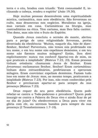 terra e o céu, bradou com triunfo: "Está consumado! E, in- 
clinando a cabeça, rendeu o espírito" (João 19.30). 
52 
Hoje muitas pessoas desenvolvem uma espiritualidade 
mística, carismática, mas sem obediência. São fervorosas no 
culto, mas desonestas nos negócios. Moralistas na igreja, 
mas carnais em casa. Carismáticas na liturgia, mas 
contraditórias na ética. Têm carisma, mas lhes falta caráter. 
Têm dons, mas não têm o fruto do Espírito. 
Quando Jesus concluiu o sermão do monte, alertou 
para o perigo de uma religiosidade fervorosa, porém 
divorciada da obediência: "Muitos, naquele dia, hão de dizer: 
Senhor, Senhor! Porventura, não temos nós profetizado em 
teu nome, e em teu nome não expelimos demônios, e em teu 
nome não fizemos muitos milagres? Então, lhes direi 
explicitamente: nunca vos conheci! Apartai-vos de mim, os 
que praticais a iniqüidade" (Mateus 7.22, 23). Essas pessoas 
tinham ortodoxia: chamaram Jesus de Senhor. Eram 
fervorosas: exclamaram Senhor, Senhor! Eram carismáticas: 
tinham dons extraordinários, profetizavam e operavam 
milagres. Eram exorcistas: expeliam demônios. Faziam tudo 
isso em nome de Jesus: mas, ao mesmo tempo, praticavam a 
iniqüidade (Mateus 7.23). Por isso, não eram conhecidas pelo 
Senhor e precisavam apartar-se para sempre da sua 
presença (Mateus 7.23). 
Deus requer do seu povo obediência. Quem pode 
rebelar-se contra o Todo-poderoso e prevalecer? Quem pode 
insurgir-se contra a Palavra do Deus vivo e ainda ficar de pé 
no dia do juízo? Ou obedeceremos a Deus para viver em 
glória com ele, ou seremos banidos para sempre da sua 
presença (2 Tessalonicenses 1.7-10). 
 