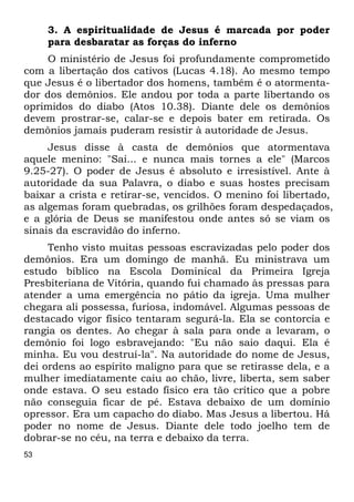 53 
3. A espiritualidade de Jesus é marcada por poder 
para desbaratar as forças do inferno 
O ministério de Jesus foi profundamente comprometido 
com a libertação dos cativos (Lucas 4.18). Ao mesmo tempo 
que Jesus é o libertador dos homens, também é o atormenta- 
dor dos demônios. Ele andou por toda a parte libertando os 
oprimidos do diabo (Atos 10.38). Diante dele os demônios 
devem prostrar-se, calar-se e depois bater em retirada. Os 
demônios jamais puderam resistir à autoridade de Jesus. 
Jesus disse à casta de demônios que atormentava 
aquele menino: "Sai... e nunca mais tornes a ele" (Marcos 
9.25-27). O poder de Jesus é absoluto e irresistível. Ante à 
autoridade da sua Palavra, o diabo e suas hostes precisam 
baixar a crista e retirar-se, vencidos. O menino foi libertado, 
as algemas foram quebradas, os grilhões foram despedaçados, 
e a glória de Deus se manifestou onde antes só se viam os 
sinais da escravidão do inferno. 
Tenho visto muitas pessoas escravizadas pelo poder dos 
demônios. Era um domingo de manhã. Eu ministrava um 
estudo bíblico na Escola Dominical da Primeira Igreja 
Presbiteriana de Vitória, quando fui chamado às pressas para 
atender a uma emergência no pátio da igreja. Uma mulher 
chegara ali possessa, furiosa, indomável. Algumas pessoas de 
destacado vigor físico tentaram segurá-la. Ela se contorcia e 
rangia os dentes. Ao chegar à sala para onde a levaram, o 
demônio foi logo esbravejando: "Eu não saio daqui. Ela é 
minha. Eu vou destruí-la". Na autoridade do nome de Jesus, 
dei ordens ao espírito maligno para que se retirasse dela, e a 
mulher imediatamente caiu ao chão, livre, liberta, sem saber 
onde estava. O seu estado físico era tão crítico que a pobre 
não conseguia ficar de pé. Estava debaixo de um domínio 
opressor. Era um capacho do diabo. Mas Jesus a libertou. Há 
poder no nome de Jesus. Diante dele todo joelho tem de 
dobrar-se no céu, na terra e debaixo da terra. 
 