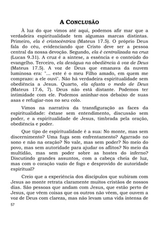 57 
A CONCLUSÃO 
À luz do que vimos até aqui, podemos afir mar que a 
verdadeira espiritualidade tem algumas marcas distintas. 
Primeiro, ela é cristocêntrica (Mateus 17.5). O próprio Deus 
fala do céu, evidenciando que Cristo deve ser a pessoa 
central da nossa devoção. Segundo, ela é centralizada na cruz 
(Lucas 9.31). A cruz é a síntese, a essência e o conteúdo do 
evangelho. Terceiro, ela deságua na obediência à voz de Deus 
(Mateus 17.5). A voz de Deus que emanava da nuvem 
luminosa era: "... este é o meu Filho amado, em quem me 
comprazo: a ele ouvi". Não há verdadeira espiritualidade sem 
obediência a Jesus. Quarto, ela afasta o medo de Deus 
(Mateus 17.6, 7). Deus não está distante. Podemos ter 
intimidade com ele. Podemos aninhar-nos debaixo de suas 
asas e refugiar-nos no seu colo. 
Vimos na narrativa da transfiguração as faces da 
espiritualidade: êxtase sem entendimento, discussão sem 
poder, e a espiritualidade de Jesus, timbrada pela oração, 
obediência e poder. 
Que tipo de espiritualidade é a sua: No monte, mas sem 
discernimento? Uma fuga sem enfrentamento? Agarrado no 
sono e não na oração? No vale, mas sem poder? No meio do 
povo, mas sem autoridade para ajudar os aflitos? No meio da 
multidão, mas sem poder sobre as hostes do inferno? 
Discutindo grandes assuntos, com a cabeça cheia de luz, 
mas com o coração vazio de fogo e desprovido de autoridade 
espiritual? 
Creio que a experiência dos discípulos que subiram com 
Jesus ao monte retrata claramente muitos cristãos de nossos 
dias. São pessoas que andam com Jesus, que estão perto de 
Jesus, que vêem coisas que os outros não vêem, que ouvem a 
voz de Deus com clareza, mas não levam uma vida intensa de 
 