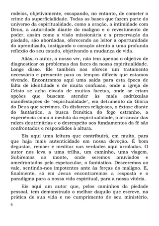 rodeios, objetivamente, escapando, no entanto, de cometer o 
crime da superficialidade. Todas as bases que fazem parte do 
universo da espiritualidade, como a oração, a intimidade com 
Deus, a autoridade diante do maligno e o revestimento de 
poder, assim como a visão missionária e a preservação da 
piedade, são abordadas, oferecendo ao leitor a oportunidade 
do aprendizado, instigando o coração atento a uma profunda 
reflexão do seu estado, objetivando a mudança de vida. 
6 
Aliás, o autor, a nosso ver, não tem apenas o objetivo de 
diagnosticar os problemas das faces da nossa espiritualidade. 
Longe disso. Ele também nos oferece um tratamento 
necessário e premente para os tempos difíceis que estamos 
vivendo. Encontramos aqui uma saída para esta época de 
falta de identidade e de muita confusão, onde a igreja de 
Cristo se acha eivada de muitas facetas, onde se criam 
opções que buscam atender às mais esdrúxulas 
manifestações de "espiritualidade", em detrimento da Glória 
do Deus que servimos. Os disfarces religiosos, o êxtase diante 
do fantástico, a busca frenética do fogo estranho, a 
experiência como a medida da espiritualidade, o arrancar das 
raízes doutrinárias e o desrespeito aos fundamentos da fé são 
confrontados e respondidos à altura. 
Eis aqui uma leitura que contribuirá, em muito, para 
que haja mais autenticidade em nossa devoção. É bom 
degustar, remoer e meditar nas verdades aqui arroladas. O 
autor nos leva a uma trilha, um caminho, uma viagem. 
Subiremos ao monte, onde seremos anuviados e 
amedrontados pelo espetacular, o fantástico. Desceremos ao 
vale, sentindo-nos impotentes ante às forças do maligno. E, 
finalmente, só em Jesus encontraremos a resposta e o 
paradigma para a nossa vida espiritual, para a nossa vitória. 
Eis aqui um autor que, pelos caminhos da piedade 
pessoal, tem demonstrado o melhor daquilo que escreve, na 
prática de sua vida e no cumprimento de seu ministério. 
 