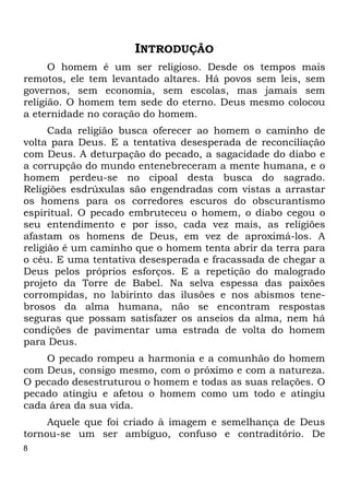 8 
INTRODUÇÃO 
O homem é um ser religioso. Desde os tempos mais 
remotos, ele tem levantado altares. Há povos sem leis, sem 
governos, sem economia, sem escolas, mas jamais sem 
religião. O homem tem sede do eterno. Deus mesmo colocou 
a eternidade no coração do homem. 
Cada religião busca oferecer ao homem o caminho de 
volta para Deus. E a tentativa desesperada de reconciliação 
com Deus. A deturpação do pecado, a sagacidade do diabo e 
a corrupção do mundo entenebreceram a mente humana, e o 
homem perdeu-se no cipoal desta busca do sagrado. 
Religiões esdrúxulas são engendradas com vistas a arrastar 
os homens para os corredores escuros do obscurantismo 
espiritual. O pecado embruteceu o homem, o diabo cegou o 
seu entendimento e por isso, cada vez mais, as religiões 
afastam os homens de Deus, em vez de aproximá-los. A 
religião é um caminho que o homem tenta abrir da terra para 
o céu. E uma tentativa desesperada e fracassada de chegar a 
Deus pelos próprios esforços. E a repetição do malogrado 
projeto da Torre de Babel. Na selva espessa das paixões 
corrompidas, no labirinto das ilusões e nos abismos tene- 
brosos da alma humana, não se encontram respostas 
seguras que possam satisfazer os anseios da alma, nem há 
condições de pavimentar uma estrada de volta do homem 
para Deus. 
O pecado rompeu a harmonia e a comunhão do homem 
com Deus, consigo mesmo, com o próximo e com a natureza. 
O pecado desestruturou o homem e todas as suas relações. O 
pecado atingiu e afetou o homem como um todo e atingiu 
cada área da sua vida. 
Aquele que foi criado à imagem e semelhança de Deus 
tornou-se um ser ambíguo, confuso e contraditório. De 
 