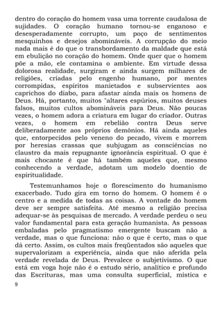 dentro do coração do homem vasa uma torrente caudalosa de 
sujidades. O coração humano tornou-se enganoso e 
desesperadamente corrupto, um poço de sentimentos 
mesquinhos e desejos abomináveis. A corrupção do meio 
nada mais é do que o transbordamento da maldade que está 
em ebulição no coração do homem. Onde quer que o homem 
põe a mão, ele contamina o ambiente. Em virtude dessa 
dolorosa realidade, surgiram e ainda surgem milhares de 
religiões, criadas pelo engenho humano, por mentes 
corrompidas, espíritos manietados e subservientes aos 
caprichos do diabo, para afastar ainda mais os homens de 
Deus. Há, portanto, muitos "altares espúrios, muitos deuses 
falsos, muitos cultos abomináveis para Deus. Não poucas 
vezes, o homem adora a criatura em lugar do criador. Outras 
vezes, o homem em rebelião contra Deus serve 
deliberadamente aos próprios demônios. Há ainda aqueles 
que, entorpecidos pelo veneno do pecado, vivem e morrem 
por heresias crassas que subjugam as consciências no 
claustro da mais repugnante ignorância espiritual. O que é 
mais chocante é que há também aqueles que, mesmo 
conhecendo a verdade, adotam um modelo doentio de 
espiritualidade. 
9 
Testemunhamos hoje o florescimento do humanismo 
exacerbado. Tudo gira em torno do homem. O homem é o 
centro e a medida de todas as coisas. A vontade do homem 
deve ser sempre satisfeita. Até mesmo a religião precisa 
adequar-se às pesquisas de mercado. A verdade perdeu o seu 
valor fundamental para esta geração humanista. As pessoas 
embaladas pelo pragmatismo emergente buscam não a 
verdade, mas o que funciona: não o que é certo, mas o que 
dá certo. Assim, os cultos mais freqüentados são aqueles que 
supervalorizam a experiência, ainda que não aferida pela 
verdade revelada de Deus. Prevalece o subjetivismo. O que 
está em voga hoje não é o estudo sério, analítico e profundo 
das Escrituras, mas uma consulta superficial, mística e 
 