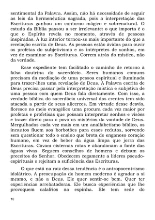 10
sentimental da Palavra. Assim, não há necessidade de seguir
as leis da hermenêutica sagrada, pois a interpretação das
Escrituras ganhou um contorno mágico e sobrenatural. O
estudo da Bíblia passou a ser irrelevante: o que importa é o
que o Espírito revela no momento, através de pessoas
inspiradas. A luz interior tornou-se mais importante do que a
revelação escrita de Deus. As pessoas estão ávidas para ouvir
os profetas do subjetivismo e os intérpretes de sonhos, em
vez de examinar as Escrituras. Correm atrás do místico, não
da verdade.
Esse expediente tem facilitado o caminho de retorno à
falsa doutrina do sacerdócio. Seres humanos comuns
precisam da mediação de uma pessoa espiritual e iluminada
para trazer-lhes uma revelação de Deus. A Palavra escrita de
Deus precisa passar pela interpretação mística e subjetiva de
uma pessoa com quem Deus fala diretamente. Com isso, a
verdade bíblica do sacerdócio universal dos crentes tem sido
atacada a partir de seus alicerces. Em virtude desse desvio,
floresce no meio evangélico uma procura cada vez maior por
profetas e profetisas que possam interpretar sonhos e visões
e trazer direto para o povo os mistérios da vontade de Deus.
Mergulhados cada vez mais em um analfabetismo bíblico, os
incautos fluem aos borbotões para esses redutos, sorvendo
sem questionar todo o ensino que brota do enganoso coração
humano, em vez de beber da água limpa que jorra das
Escrituras. Cavam cisternas rotas e abandonam a fonte das
águas vivas. Seguem conselhos de homens e deixam os
preceitos do Senhor. Obedecem cegamente a líderes pseudo-
espirituais e rejeitam a suficiência das Escrituras.
O que está na raiz dessa tendência é o antropocentrismo
idolátrico. A preocupação do homem moderno é agradar a si
mesmo, e não a Deus. Ele quer sentir-se bem. Quer ter
experiências arrebatadoras. Ele busca experiências que lhe
provoquem calafrios na espinha. Ele tem sede do
 
