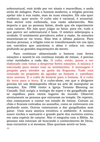 11
sobrenatural, está ávido por ver sinais e maravilhas, e anda
atrás de milagres. Para o homem moderno, a religião precisa
apelar não à sua razão, mas às suas emoções. Ele não quer
conhecer, quer sentir. O culto não é racional, é sensorial.
Sua mente está embotada, sua razão adormecida. Não
importa o que as pessoas falem, desde que ele experimente
uma catarse. Ele não quer julgar os fatos: para ele, tudo o
que parece ser sobrenatural é bom. O místico sobrepujou a
verdade. O sentimento prevaleceu sobre a razão. As emoções
assentaram-se no trono. Elas têm a última palavra. Para
muitas pessoas, a religião está-se transformando em um ópio,
um narcótico que anestesia a alma e coloca em sono
profundo as grandes inquietações da mente.
Para continuar alimentando o homem com fortes
emoções e mantê-lo em contínuo estado de êxtase, é preciso
criar novidades a cada dia. O culto, então, passa a ser
elaborado com vistas a despertar fortes emoções. A música é
executada para mexer com os sentimentos. A mensagem é
pregada para atender ao gosto da freguesia. Tudo está
centrado no propósito de agradar ao homem e. satisfazer
seus anseios. E o culto do homem para o homem. E o culto
da terra para a terra. E o culto-show, em que o dirigente
precisa ter um desempenho eficaz na arte de manipular as
emoções. Em 1998 visitei a Igreja Toronto Blessing no
Canadá. Dali surgiu a teologia do sopro e da gargalhada que
se espalhou para vários lugares do mundo. Observei
atentamente as pessoas que entraram no templo. De repente,
elas começaram a cantar em estado de êxtase. Caíram ao
chão e ficaram estiradas no assoalho, como se estivessem em
profundo sono. Outras começaram a dar gargalhadas sem
parar. Uma aura mística envolveu o ambiente. A música
suave enchia o santuário e grande parte dos ouvintes entrou
em uma espécie de catarse. Não vi ninguém com a Bíblia. As
pessoas não estavam ali buscando o conhecimento de Deus,
mas encontrar a si mesmas. Elas queriam sentir-se bem.
 