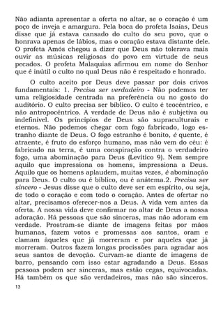 13
Não adianta apresentar a oferta no altar, se o coração é um
poço de inveja e amargura. Pela boca do profeta Isaías, Deus
disse que já estava cansado do culto do seu povo, que o
honrava apenas de lábios, mas o coração estava distante dele.
O profeta Amós chegou a dizer que Deus não tolerava mais
ouvir as músicas religiosas do povo em virtude de seus
pecados. O profeta Malaquias afirmou em nome do Senhor
que é inútil o culto no qual Deus não é respeitado e honrado.
O culto aceito por Deus deve passar por dois crivos
fundamentais: 1. Precisa ser verdadeiro - Não podemos ter
uma religiosidade centrada na preferência ou no gosto do
auditório. O culto precisa ser bíblico. O culto é teocêntrico, e
não antropocêntrico. A verdade de Deus não é subjetiva ou
indefinível. Os princípios de Deus são supraculturais e
eternos. Não podemos chegar com fogo fabricado, logo es-
tranho diante de Deus. O fogo estranho é bonito, é quente, é
atraente, é fruto do esforço humano, mas não vem do céu: é
fabricado na terra, é uma conspiração contra o verdadeiro
fogo, uma abominação para Deus (Levítico 9). Nem sempre
aquilo que impressiona os homens, impressiona a Deus.
Aquilo que os homens aplaudem, muitas vezes, é abominação
para Deus. O culto ou é bíblico, ou é anátema.2. Precisa ser
sincero - Jesus disse que o culto deve ser em espírito, ou seja,
de todo o coração e com todo o coração. Antes de ofertar no
altar, precisamos oferecer-nos a Deus. A vida vem antes da
oferta. A nossa vida deve confirmar no altar de Deus a nossa
adoração. Há pessoas que são sinceras, mas não adoram em
verdade. Prostram-se diante de imagens feitas por mãos
humanas, fazem votos e promessas aos santos, oram e
clamam àqueles que já morreram e por aqueles que já
morreram. Outros fazem longas procissões para agradar aos
seus santos de devoção. Curvam-se diante de imagens de
barro, pensando com isso estar agradando a Deus. Essas
pessoas podem ser sinceras, mas estão cegas, equivocadas.
Há também os que são verdadeiros, mas não são sinceros.
 