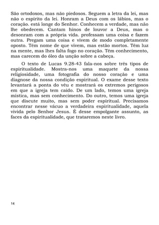 14
São ortodoxos, mas não piedosos. Seguem a letra da lei, mas
não o espírito da lei. Honram a Deus com os lábios, mas o
coração. está longe do Senhor. Conhecem a verdade, mas não
lhe obedecem. Cantam hinos de louvor a Deus, mas o
desonram com a própria vida. professam uma coisa e fazem
outra. Pregam uma coisa e vivem de modo completamente
oposto. Têm nome de que vivem, mas estão mortos. Têm luz
na mente, mas lhes falta fogo no coração. Têm conhecimento,
mas carecem do óleo da unção sobre a cabeça.
O texto de Lucas 9.28-43 fala-nos sobre três tipos de
espiritualidade. Mostra-nos uma maquete da nossa
religiosidade, uma fotografia do nosso coração e uma
diagnose da nossa condição espiritual. O exame desse texto
levantará a ponta do véu e mostrará os extremos perigosos
em que a igreja tem caído. De um lado, temos uma igreja
mística, mas sem conhecimento. Do outro, temos uma igreja
que discute muito, mas sem poder espiritual. Precisamos
encontrar nesse vácuo a verdadeira espiritualidade, aquela
vivida pelo Senhor Jesus. É desse empolgante assunto, as
faces da espiritualidade, que trataremos neste livro.
 