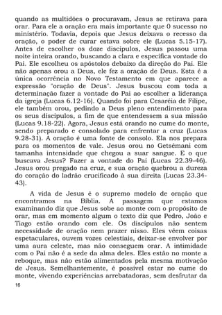 16
quando as multidões o procuravam, Jesus se retirava para
orar. Para ele a oração era mais importante que 0 sucesso no
ministério. Todavia, depois que Jesus deixava o recesso da
oração, o poder de curar estava sobre ele (Lucas 5.15-17).
Antes de escolher os doze discípulos, Jesus passou uma
noite inteira orando, buscando a clara e específica vontade do
Pai. Ele escolheu os apóstolos debaixo da direção do Pai. Ele
não apenas orou a Deus, ele fez a oração de Deus. Esta é a
única ocorrência no Novo Testamento em que aparece a
expressão "oração de Deus". Jesus buscou com toda a
determinação fazer a vontade do Pai ao escolher a liderança
da igreja (Lucas 6.12-16). Quando foi para Cesaréia de Filipe,
ele também orou, pedindo a Deus pleno entendimento para
os seus discípulos, a fim de que entendessem a sua missão
(Lucas 9.18-22). Agora, Jesus está orando no cume do monte,
sendo preparado e consolado para enfrentar a cruz (Lucas
9.28-31). A oração é uma fonte de consolo. Ela nos prepara
para os momentos de vale. Jesus orou no Getsêmani com
tamanha intensidade que chegou a suar sangue. E o que
buscava Jesus? Fazer a vontade do Pai (Lucas 22.39-46).
Jesus orou pregado na cruz, e sua oração quebrou a dureza
do coração do ladrão crucificado à sua direita (Lucas 23.34-
43).
A vida de Jesus é o supremo modelo de oração que
encontramos na Bíblia. A passagem que estamos
examinando diz que Jesus sobe ao monte com o propósito de
orar, mas em momento algum o texto diz que Pedro, João e
Tiago estão orando com ele. Os discípulos não sentem
necessidade de oração nem prazer nisso. Eles vêem coisas
espetaculares, ouvem vozes celestiais, deixar-se envolver por
uma aura celeste, mas não conseguem orar. A intimidade
com o Pai não é a sede da alma deles. Eles estão no monte a
reboque, mas não estão alimentados pela mesma motivação
de Jesus. Semelhantemente, é possível estar no cume do
monte, vivendo experiências arrebatadoras, sem desfrutar da
 