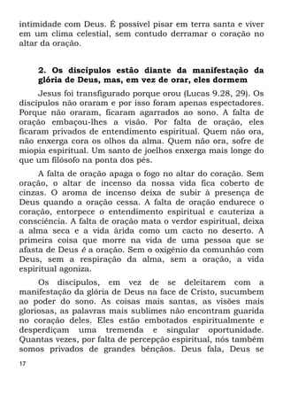 17
intimidade com Deus. É possível pisar em terra santa e viver
em um clima celestial, sem contudo derramar o coração no
altar da oração.
2. Os discípulos estão diante da manifestação da
glória de Deus, mas, em vez de orar, eles dormem
Jesus foi transfigurado porque orou (Lucas 9.28, 29). Os
discípulos não oraram e por isso foram apenas espectadores.
Porque não oraram, ficaram agarrados ao sono. A falta de
oração embaçou-lhes a visão. Por falta de oração, eles
ficaram privados de entendimento espiritual. Quem não ora,
não enxerga cora os olhos da alma. Quem não ora, sofre de
miopia espiritual. Um santo de joelhos enxerga mais longe do
que um filósofo na ponta dos pés.
A falta de oração apaga o fogo no altar do coração. Sem
oração, o altar de incenso da nossa vida fica coberto de
cinzas. O aroma de incenso deixa de subir à presença de
Deus quando a oração cessa. A falta de oração endurece o
coração, entorpece o entendimento espiritual e cauteriza a
consciência. A falta de oração mata o verdor espiritual, deixa
a alma seca e a vida árida como um cacto no deserto. A
primeira coisa que morre na vida de uma pessoa que se
afasta de Deus é a oração. Sem o oxigênio da comunhão com
Deus, sem a respiração da alma, sem a oração, a vida
espiritual agoniza.
Os discípulos, em vez de se deleitarem com a
manifestação da glória de Deus na face de Cristo, sucumbem
ao poder do sono. As coisas mais santas, as visões mais
gloriosas, as palavras mais sublimes não encontram guarida
no coração deles. Eles estão embotados espiritualmente e
desperdiçam uma tremenda e singular oportunidade.
Quantas vezes, por falta de percepção espiritual, nós também
somos privados de grandes bênçãos. Deus fala, Deus se
 