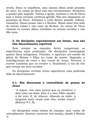 18
revela, Deus se manifesta, mas nossos olhos estão pesados
de sono. As coisas de Deus não nos entusiasmam. Perdemos
a paixão pelo sagrado. Vamos à igreja, ouvimos a voz de Deus,
mas o nosso coração continua gelado. Não nos alegramos na
presença de Deus. Achamos o culto denso, pesado, tedioso,
cansativo. Nosso prazer não é o Senhor. Nossa alma tem sede
de outras coisas e não mais do Senhor. As coisas de Deus
cansam os nossos olhos, entediam os nossos ouvidos e nos
dão sono.
3. Os discípulos experimentam um êxtase, mas não
têm discernimento espiritual
Nem sempre as emoções fortes comprovam as
experiências mais profundas. Os discípulos contemplam
quatro fatos milagrosos. Primeiro, a aparição em estado de
glória de Moisés e Elias no cume do monte. Segundo, a
transfiguração do rosto e das vestes de Jesus. Terceiro, a
nuvem luminosa que os envolve e, finalmente, a voz do céu
que troveja em seus ouvidos.
Os discípulos revelam nessa experiência uma profunda
falta de discernimento:
3.1. Não discernem a centralidade da pessoa de
Jesus
"A seguir, veio uma nuvem que os envolveu: e
dela uma voz dizia: Este é o meu Filho amado:
a ele ouvi. E, de relance, olhando ao redor, a
ninguém mais viram com eles, senão Jesus!"
(Marcos 9.7, 8).
Os discípulos estão cheios de emoção, mas vazios de
entendimento. Querem construir três tendas, dando a Moisés
 