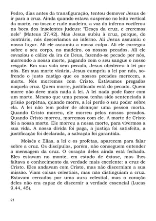 21
Pedro, dias antes da transfiguração, tentou demover Jesus de
ir para a cruz. Ainda quando estava suspenso no leito vertical
da morte, no tosco e rude madeiro, a voz do inferno vociferou
na boca dos insolentes judeus: "Desça da cruz, e creremos
nele" (Mateus 27.42). Mas Jesus subiu à cruz, porque, do
contrário, nós desceríamos ao inferno. Ali Jesus assumiu o
nosso lugar. Ali ele assumiu a nossa culpa. Ali ele carregou
sobre o seu corpo, no madeiro, os nossos pecados. Ali ele
esvaziou o cálice da ira de Deus, fazendo-se pecado por nós,
morrendo a nossa morte, pagando com o seu sangue o nosso
resgate. Em sua vida sem pecado, Jesus obedeceu à lei por
nós. Em sua morte vicária, Jesus cumpriu a lei por nós, so-
frendo o justo castigo que os nossos pecados merecem, a
morte. Nós morremos com Cristo. Estávamos pregados
naquela cruz. Quem morre, justificado está do pecado. Quem
morre não deve mais nada à lei. A lei nada pode fazer com
um morto. Mesmo que uma pessoa tenha sido sentenciada à
prisão perpétua, quando morre, a lei perde o seu poder sobre
ela. A lei não tem poder de alcançar uma pessoa morta.
Quando Cristo morreu, ele morreu pelos nossos pecados.
Quando Cristo morreu, morremos com ele. A morte de Cristo
foi a nossa morte. Ele morreu a nossa morte, para vivermos a
sua vida. A nossa dívida foi paga, a justiça foi satisfeita, a
justificação foi declarada, a salvação foi garantida.
Moisés e Elias, a lei e os profetas, aparecem para falar
sobre a cruz. Os discípulos, porém, não conseguem entender
a mensagem da cruz. O coração deles ainda está fechado.
Eles estavam no monte, em estado de êxtase, mas lhes
faltava o conhecimento da verdade mais excelente: a cruz de
Cristo. Eles andavam com Cristo, mas não discerniam a sua
missão. Viam coisas celestiais, mas não distinguiam a cruz.
Estavam cercados por uma aura celestial, mas o coração
deles não era capaz de discernir a verdade essencial (Lucas
9.44, 45).
 