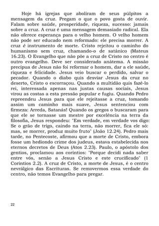 22
Hoje há igrejas que aboliram de seus púlpitos a
mensagem da cruz. Pregam o que o povo gosta de ouvir.
Falam sobre saúde, prosperidade, riqueza, sucesso: jamais
sobre a cruz. A cruz é uma mensagem demasiado radical. Ela
não oferece esperança para o velho homem. O velho homem
não pode ser educado nem reformado: ele precisa morrer. A
cruz é instrumento de morte. Cristo rejeitou o caminho do
humanismo sem cruz, chamando-o de satânico (Mateus
16.23). O Evangelho que não põe a cruz de Cristo no centro é
outro evangelho. Deve ser considerado anátema. A missão
precípua de Jesus não foi reformar o homem, dar a ele saúde,
riqueza e felicidade. Jesus veio buscar o perdido, salvar o
pecador. Quando o diabo quis desviar Jesus da cruz no
deserto, Cristo o escorraçou. Quando a multidão quis fazê-lo
rei, interessada apenas nas justas causas sociais, Jesus
virou as costas a esta pressão popular e fugiu. Quando Pedro
repreendeu Jesus para que ele rejeitasse a cruz, tomando
assim um caminho mais suave, Jesus sentenciou com
firmeza: Arreda, Satanás! Quando os gregos o buscaram para
que ele se tornasse um mestre por excelência na terra da
filosofia, Jesus respondeu: "Em verdade, em verdade vos digo:
Se o grão de trigo, caindo na terra, não morrer, fica ele só:
mas, se morrer, produz muito fruto" (João 12.24). Pedro mais
tarde, no Pentecoste, afirmou que a morte de Cristo, embora
fosse um hediondo crime dos judeus, estava estabelecida nos
eternos decretos de Deus (Atos 2.23). Paulo, o apóstolo dos
gentios, proclamou aos coríntios: "Porque decidi nada saber
entre vós, senão a Jesus Cristo e este crucificado" (1
Coríntios 2.2). A cruz de Cristo, a morte de Jesus, é o centro
nevrálgico das Escrituras. Se removermos essa verdade do
centro, não temos Evangelho para pregar.
 