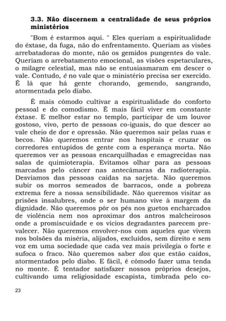 23
3.3. Não discernem a centralidade de seus próprios
ministérios
"Bom é estarmos aqui. " Eles queriam a espiritualidade
do êxtase, da fuga, não do enfrentamento. Queriam as visões
arrebatadoras do monte, não os gemidos pungentes do vale.
Queriam o arrebatamento emocional, as visões espetaculares,
o milagre celestial, mas não se entusiasmaram em descer o
vale. Contudo, é no vale que o ministério precisa ser exercido.
É lá que há gente chorando, gemendo, sangrando,
atormentada pelo diabo.
É mais cômodo cultivar a espiritualidade do conforto
pessoal e do comodismo. É mais fácil viver em constante
êxtase. E melhor estar no templo, participar de um louvor
gostoso, vivo, perto de pessoas co-iguais, do que descer ao
vale cheio de dor e opressão. Não queremos sair pelas ruas e
becos. Não queremos entrar nos hospitais e cruzar os
corredores entupidos de gente com a esperança morta. Não
queremos ver as pessoas encarquilhadas e emagrecidas nas
salas de quimioterapia. Evitamos olhar para as pessoas
marcadas pelo câncer nas antecâmaras da radioterapia.
Desviamos das pessoas caídas na sarjeta. Não queremos
subir os morros semeados de barracos, onde a pobreza
extrema fere a nossa sensibilidade. Não queremos visitar as
prisões insalubres, onde o ser humano vive à margem da
dignidade. Não queremos pôr os pés nos guetos encharcados
de violência nem nos aproximar dos antros malcheirosos
onde a promiscuidade e os vícios degradantes parecem pre-
valecer. Não queremos envolver-nos com aqueles que vivem
nos bolsões da miséria, alijados, excluídos, sem direito e sem
voz em uma sociedade que cada vez mais privilegia o forte e
sufoca o fraco. Não queremos saber dos que estão caídos,
atormentados pelo diabo. E fácil, é cômodo fazer uma tenda
no monte. É tentador satisfazer nossos próprios desejos,
cultivando uma religiosidade escapista, timbrada pelo co-
 