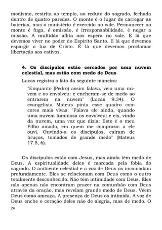24
modismo, restrita ao templo, ao reduto do sagrado, fechada
dentro de quatro paredes. O monte é o lugar de carregar as
baterias, mas o ministério é exercido no vale. Permanecer no
monte é fuga, é omissão, é irresponsabilidade, é negar a
missão. A multidão aflita nos espera no vale. E lá que
devemos viver no poder do Espírito Santo. E lá que devemos
espargir a luz de Cristo. É lá que devemos proclamar
libertação aos cativos.
4. Os discípulos estão cercados por uma nuvem
celestial, mas estão com medo de Deus
Lucas registra o fato da seguinte maneira:
"Enquanto (Pedro) assim falava, veio uma nu-
vem e os envolveu: e encheram-se de medo ao
entrarem na nuvem" (Lucas 9.34). O
evangelista Mateus pinta esse quadro com
cores mais vivas: "Falava ele ainda, quando
uma nuvem luminosa os envolveu: e eis, vindo
da nuvem, uma voz que dizia: Este é o meu
Filho amado, em quem me comprazo: a ele
ouvi. Ouvindo-a os discípulos, caíram de
bruços, tomados de grande medo" (Mateus
17.5, 6).
Os discípulos estão com Jesus, mas ainda têm medo de
Deus. A espiritualidade deles é marcada pela fobia do
sagrado. O ambiente celestial e a voz de Deus os incomodam
profundamente. Eles se relacionam com Deus como o outro
totalmente desconhecido. Não têm intimidade com Deus. Eles
não apenas não encontram prazer na comunhão com Deus
através da oração, mas revelam grande medo de Deus. Vêem
Deus como ameaça. A presença de Deus os intimida. A voz de
Deus enche o coração deles não de alegria, mas de medo. O
 