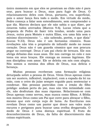 25
único momento em que eles se prostram ao chão não é para
orar, para buscar a Deus, mas para fugir de Deus. O
relacionamento deles com Deus, portanto, era superficial,
pois o amor lança fora todo o medo. Em virtude do medo,
Pedro começa a falar sem entendimento, sem compreender o
que diz. Marcos declara que ele não sabia o que dizer, por
estarem todos aterrados (Marcos 9.6). Lucas relata que a
proposta de Pedro de fazer três tendas, sendo uma para
Jesus, outra para Moisés e outra Elias, era uma fala sem o
mínimo discernimento: "... não sabendo, porém, o que dizia"
(Lucas 9.33). Deus não é um fantasma cósmico. Suas
revelações não têm o propósito de infundir medo no nosso
coração. Deus não é um guarda cósmico que nos procura
pegar no contrapé. Deus é um pai cheio de ternura. Ele nos
abriga debaixo das suas asas. Ele nos carrega no colo e nos
toma em seus braços. Ele enxuga as nossas lágrimas. Ele
nos disciplina com amor. Ele se deleita em nós com alegria.
Nós somos a menina dos olhos de Deus, sua delícia e
herança.
Muitas pessoas receberam uma formação religiosa
deturpada sobre a pessoa de Deus. Vêem Deus apenas como
um ser austero, inflexível, implacável, com a espada da lei na
mão, com o cetro do juízo sempre erguido para sentenciar e
condenar. São pessoas parecidas com o irmão do filho
pródigo: andam perto do pai, mas não têm intimidade com
ele, não desfrutam das suas riquezas. Relacionam-se com
Deus apenas como servos, mas nunca como filhos. A Bíblia
nos mostra Deus como um Pai que corre para abraçar o filho,
mesmo que este esteja sujo de lama. As Escrituras nos
revelam Deus como um pastor que desce aos vales mais
escuros e perigosos para buscar uma ovelha desgarrada. O
medo de Deus é uma doença espiritual. E fruto do
desconhecimento de Deus, da falta de discernimento das
coisas espirituais.
 