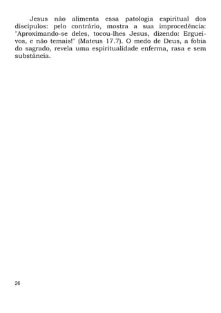 26
Jesus não alimenta essa patologia espiritual dos
discípulos: pelo contrário, mostra a sua improcedência:
"Aproximando-se deles, tocou-lhes Jesus, dizendo: Erguei-
vos, e não temais!" (Mateus 17.7). O medo de Deus, a fobia
do sagrado, revela uma espiritualidade enferma, rasa e sem
substância.
 