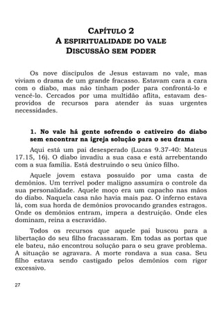 27
CAPÍTULO 2
A ESPIRITUALIDADE DO VALE
DISCUSSÃO SEM PODER
Os nove discípulos de Jesus estavam no vale, mas
viviam o drama de um grande fracasso. Estavam cara a cara
com o diabo, mas não tinham poder para confrontá-lo e
vencê-lo. Cercados por uma multidão aflita, estavam des-
providos de recursos para atender às suas urgentes
necessidades.
1. No vale há gente sofrendo o cativeiro do diabo
sem encontrar na igreja solução para o seu drama
Aqui está um pai desesperado (Lucas 9.37-40: Mateus
17.15, 16). O diabo invadiu a sua casa e está arrebentando
com a sua família. Está destruindo o seu único filho.
Aquele jovem estava possuído por uma casta de
demônios. Um terrível poder maligno assumira o controle da
sua personalidade. Aquele moço era um capacho nas mãos
do diabo. Naquela casa não havia mais paz. O inferno estava
lá, com sua horda de demônios provocando grandes estragos.
Onde os demônios entram, impera a destruição. Onde eles
dominam, reina a escravidão.
Todos os recursos que aquele pai buscou para a
libertação do seu filho fracassaram. Em todas as portas que
ele bateu, não encontrou solução para o seu grave problema.
A situação se agravara. A morte rondava a sua casa. Seu
filho estava sendo castigado pelos demônios com rigor
excessivo.
 