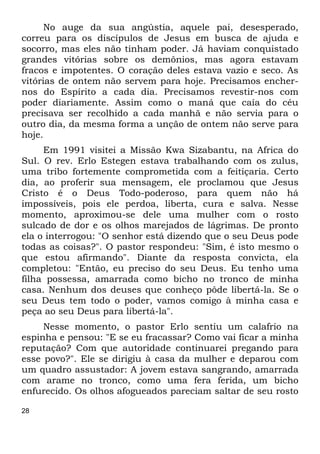 28
No auge da sua angústia, aquele pai, desesperado,
correu para os discípulos de Jesus em busca de ajuda e
socorro, mas eles não tinham poder. Já haviam conquistado
grandes vitórias sobre os demônios, mas agora estavam
fracos e impotentes. O coração deles estava vazio e seco. As
vitórias de ontem não servem para hoje. Precisamos encher-
nos do Espírito a cada dia. Precisamos revestir-nos com
poder diariamente. Assim como o maná que caía do céu
precisava ser recolhido a cada manhã e não servia para o
outro dia, da mesma forma a unção de ontem não serve para
hoje.
Em 1991 visitei a Missão Kwa Sizabantu, na Africa do
Sul. O rev. Erlo Estegen estava trabalhando com os zulus,
uma tribo fortemente comprometida com a feitiçaria. Certo
dia, ao proferir sua mensagem, ele proclamou que Jesus
Cristo é o Deus Todo-poderoso, para quem não há
impossíveis, pois ele perdoa, liberta, cura e salva. Nesse
momento, aproximou-se dele uma mulher com o rosto
sulcado de dor e os olhos marejados de lágrimas. De pronto
ela o interrogou: "O senhor está dizendo que o seu Deus pode
todas as coisas?". O pastor respondeu: "Sim, é isto mesmo o
que estou afirmando". Diante da resposta convicta, ela
completou: "Então, eu preciso do seu Deus. Eu tenho uma
filha possessa, amarrada como bicho no tronco de minha
casa. Nenhum dos deuses que conheço pôde libertá-la. Se o
seu Deus tem todo o poder, vamos comigo à minha casa e
peça ao seu Deus para libertá-la".
Nesse momento, o pastor Erlo sentiu um calafrio na
espinha e pensou: "E se eu fracassar? Como vai ficar a minha
reputação? Com que autoridade continuarei pregando para
esse povo?". Ele se dirigiu à casa da mulher e deparou com
um quadro assustador: A jovem estava sangrando, amarrada
com arame no tronco, como uma fera ferida, um bicho
enfurecido. Os olhos afogueados pareciam saltar de seu rosto
 