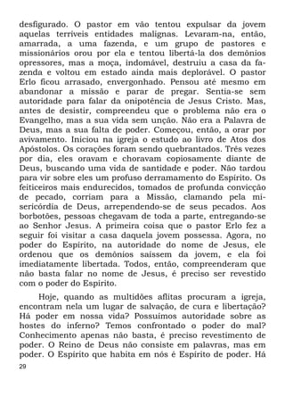 29
desfigurado. O pastor em vão tentou expulsar da jovem
aquelas terríveis entidades malignas. Levaram-na, então,
amarrada, a uma fazenda, e um grupo de pastores e
missionários orou por ela e tentou libertá-la dos demônios
opressores, mas a moça, indomável, destruiu a casa da fa-
zenda e voltou em estado ainda mais deplorável. O pastor
Erlo ficou arrasado, envergonhado. Pensou até mesmo em
abandonar a missão e parar de pregar. Sentia-se sem
autoridade para falar da onipotência de Jesus Cristo. Mas,
antes de desistir, compreendeu que o problema não era o
Evangelho, mas a sua vida sem unção. Não era a Palavra de
Deus, mas a sua falta de poder. Começou, então, a orar por
avivamento. Iniciou na igreja o estudo ao livro de Atos dos
Apóstolos. Os corações foram sendo quebrantados. Três vezes
por dia, eles oravam e choravam copiosamente diante de
Deus, buscando uma vida de santidade e poder. Não tardou
para vir sobre eles um profuso derramamento do Espírito. Os
feiticeiros mais endurecidos, tomados de profunda convicção
de pecado, corriam para a Missão, clamando pela mi-
sericórdia de Deus, arrependendo-se de seus pecados. Aos
borbotões, pessoas chegavam de toda a parte, entregando-se
ao Senhor Jesus. A primeira coisa que o pastor Erlo fez a
seguir foi visitar a casa daquela jovem possessa. Agora, no
poder do Espírito, na autoridade do nome de Jesus, ele
ordenou que os demônios saíssem da jovem, e ela foi
imediatamente libertada. Todos, então, compreenderam que
não basta falar no nome de Jesus, é preciso ser revestido
com o poder do Espírito.
Hoje, quando as multidões aflitas procuram a igreja,
encontram nela um lugar de salvação, de cura e libertação?
Há poder em nossa vida? Possuímos autoridade sobre as
hostes do inferno? Temos confrontado o poder do mal?
Conhecimento apenas não basta, é preciso revestimento de
poder. O Reino de Deus não consiste em palavras, mas em
poder. O Espírito que habita em nós é Espírito de poder. Há
 