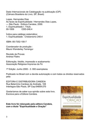 3
Dado Internacionais de Catalogação na publicação (CIP)
(Câmara Brasileira do Livro, SP, Brasil)
Lopes, Hernandes Dias
As faces da Espiritualidade / Hernandes Dias Lopes,
— São Paulo : Editora Candeia, 2000.
1. Espiritualidade I. Título.
00-1959 CDD-248.4
Índice para catálogo sistemático:
1. Espiritualidade : Cristianismo 248.4
ISBN: 85-7352-100-7
Coordenador de produção :
Mauro Wanderley Terrengui
Revisão de Provas:
Andrea Filatro
Editoração, fotolito, impressão e acabamento:
Associação Religiosa Imprensa da Fé
1ª Edição: Junho 2000 - 3. 000 exemplares
Publicado no Brasil com a devida autorização e com todos os direitos reservados
pela:
EDITORA E DISTRIBUIDORA CANDEIA
Rua Belarmino Cardoso de Andrade, 108
Interlagos-São Paulo, SP Cep:04809-270
Gostaríamos de saber sua opinião sobre este livro.
Escreva para a Editora Candeia.
Este livro foi relançado pela editora Candeia,
com o título "Espiritualidade e Oração"
 