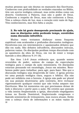 30
muitas pessoas que são doutas no manuseio das Escrituras.
Conhecem com profundidade as verdades exaradas na Bíblia,
têm um acervo teológico colossal, mas estão áridas como um
deserto. Conhecem a Palavra, mas não o poder de Deus.
Conhecem a respeito de Deus, mas não conhecem a Deus.
Têm a cabeça cheia de luz, mas o coração está vazio de fogo.
Têm conhecimento, mas lhes falta a unção.
2. No vale há gente desesperada precisando de ajuda,
mas os discípulos estão perdendo tempo, envolvidos
numa discussão infrutífera
Muitas vezes tentamos disfarçar nossa fraqueza
espiritual com acaloradas e profundas discussões teológicas.
Envolvemo-nos em intermináveis e apaixonados debates que
dão em nada. São debates infrutíferos, discussões inócuas,
palavras vazias. Os discípulos perdiam tempo discutindo com
os opositores da obra de Deus, em vez de remir o tempo
fazendo a obra (Marcos 9.14-18).
Em Atos 1.6-8 Jesus evidencia que, quando somos
revestidos de poder, saímos do campo da especulação
teológica para o campo da ação missionária. Os discípulos
estavam pensando em escatologia, Jesus em missões. Rece-
bemos poder para trabalhar, para agir, para fazer. Não que a
discussão teológica seja desprovida de valor. A igreja precisa
ter uma posição teológica clara, segura e bíblica. Ela não
pode ser solidária com a heresia. A igreja não pode ser plural
em sua posição doutrinária: pelo contrário, deve rechaçar
vigorosamente qualquer ensino que não tenha amparo nas
Escrituras. Mas há momentos em que precisamos deixar de
lado o discurso e partir para a ação. Há crentes que passam
a vida inteira freqüentando a igreja, discutindo empolgantes
temas na Escola Dominical, freqüentando congressos e
fazendo seminários de treinamento, mas nunca atuam. Estão
com a cabeça cheia de informações e as mãos vazias de
 