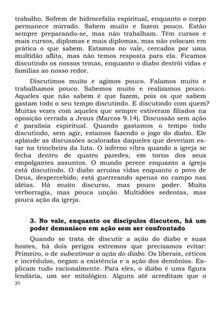 31
trabalho. Sofrem de hidrocefalia espiritual, enquanto o corpo
permanece mirrado. Sabem muito e fazem pouco. Estão
sempre preparando-se, mas não trabalham. Têm cursos e
mais cursos, diplomas e mais diplomas, mas não colocam em
prática o que sabem. Estamos no vale, cercados por uma
multidão aflita, mas não temos resposta para ela. Ficamos
discutindo os nossos temas, enquanto o diabo destrói vidas e
famílias ao nosso redor.
Discutimos muito e agimos pouco. Falamos muito e
trabalhamos pouco. Sabemos muito e realizamos pouco.
Aqueles que não sabem é que fazem, pois os que sabem
gastam todo o seu tempo discutindo. E discutindo com quem?
Muitas vezes com aqueles que sempre estiveram filiados na
oposição cerrada a Jesus (Marcos 9.14). Discussão sem ação
é paralisia espiritual. Quando gastamos o tempo todo
discutindo, sem agir, estamos fazendo o jogo do diabo. Ele
aplaude as discussões acaloradas daqueles que deveriam es-
tar na trincheira da luta. O inferno vibra quando a igreja se
fecha dentro de quatro paredes, em torno dos seus
empolgantes assuntos. O mundo perece enquanto a igreja
está discutindo. O diabo arruína vidas enquanto o povo de
Deus, despercebido, está guerreando apenas no campo nas
idéias. Há muito discurso, mas pouco poder. Muita
verborragia, mas pouca unção. Multidões sedentas, mas
pouca ação da igreja.
3. No vale, enquanto os discípulos discutem, há um
poder demoníaco em ação sem ser confrontado
Quando se trata de discutir a ação do diabo e suas
hostes, há dois perigos extremos que precisamos evitar:
Primeiro, o de subestimar a ação do diabo. Os liberais, céticos
e incrédulos, negam a existência e a ação dos demônios. Ex-
plicam tudo racionalmente. Para eles, o diabo é uma figura
lendária, um ser mitológico. Alguns até acreditam que o
 