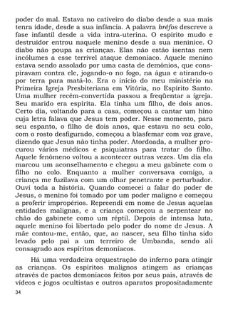 34
poder do mal. Estava no cativeiro do diabo desde a sua mais
tenra idade, desde a sua infância. A palavra bréfos descreve a
fase infantil desde a vida intra-uterina. O espírito mudo e
destruidor entrou naquele menino desde a sua meninice. O
diabo não poupa as crianças. Elas não estão isentas nem
incólumes a esse terrível ataque demoníaco. Aquele menino
estava sendo assolado por uma casta de demônios, que cons-
piravam contra ele, jogando-o no fogo, na água e atirando-o
por terra para matá-lo. Era o início do meu ministério na
Primeira Igreja Presbiteriana em Vitória, no Espírito Santo.
Uma mulher recém-convertida passou a freqüentar a igreja.
Seu marido era espírita. Ela tinha um filho, de dois anos.
Certo dia, voltando para a casa, começou a cantar um hino
cuja letra falava que Jesus tem poder. Nesse momento, para
seu espanto, o filho de dois anos, que estava no seu colo,
com o rosto desfigurado, começou a blasfemar com voz grave,
dizendo que Jesus não tinha poder. Atordoada, a mulher pro-
curou vários médicos e psiquiatras para tratar do filho.
Aquele fenômeno voltou a acontecer outras vezes. Um dia ela
marcou um aconselhamento e chegou a meu gabinete com o
filho no colo. Enquanto a mulher conversava comigo, a
criança me fuzilava com um olhar penetrante e perturbador.
Ouvi toda a história. Quando comecei a falar do poder de
Jesus, o menino foi tomado por um poder maligno e começou
a proferir impropérios. Repreendi em nome de Jesus aquelas
entidades malignas, e a criança começou a serpentear no
chão do gabinete como um réptil. Depois de intensa luta,
aquele menino foi libertado pelo poder do nome de Jesus. A
mãe contou-me, então, que, ao nascer, seu filho tinha sido
levado pelo pai a um terreiro de Umbanda, sendo ali
consagrado aos espíritos demoníacos.
Há uma verdadeira orquestração do inferno para atingir
as crianças. Os espíritos malignos atingem as crianças
através de pactos demoníacos feitos por seus pais, através de
vídeos e jogos ocultistas e outros aparatos propositadamente
 