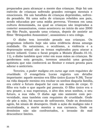 35
preparados para alcançar a mente das crianças. Hoje há um
exército de crianças sofrendo grandes estragos mentais e
emocionais. Há um batalhão de crianças deprimidas, sofren-
do pesadelo. Há uma safra de crianças rebeldes aos pais,
sendo educadas por uma mídia perversa. Vivemos em uma
cultura demonizada, na qual as crianças são inspiradas a
cometer assassinatos, como aconteceu no início do ano 2000
em São Paulo, quando uma criança, depois de assistir ao
filme "Brinquedos Assassinos", assassinou o seu colega.
O diabo tem investido pesado nas crianças. Os
programas infantis hoje são uma evidência dessa amarga
realidade. Os satanismo, o ocultismo, a violência e a
depravação sexual são os temas explorados para atacar a
mente infantil. Como o faraó propôs a Moisés (Êxodo.10.10,
11), o diabo também quer reter em suas mãos as crianças. Se
perdermos esta geração, teremos amanhã uma geração
apóstata que não conhecerá ao Senhor e estará pronta para
adorar o anticristo.
Terceiro, o poder maligno em curso age com requintes de
crueldade. O evangelista Lucas registra um detalhe
importante: aquele menino era filho único (Lucas 9.38). Tocar
na vida daquele menino era roubar os sonhos daquela família,
era cobrir o futuro daquele lar com um manto de crepe. O
filho era tudo o que aquele pai possuía. O filho único era o
seu prazer, a sua esperança, o alvo dos seus sonhos, o seu
futuro, a sua vida. O diabo age não somente com per-
versidade, mas também com requintes de crueldade. Onde
ele põe a mão, há marcas de sofrimento. Onde os demônios
agem, há sinais de desespero. Onde a ação do maligno não é
neutralizada, a morte mostra a sua carranca. Onde os
demônios não são confrontados, a invasão do mal
desconhece limites.
 
