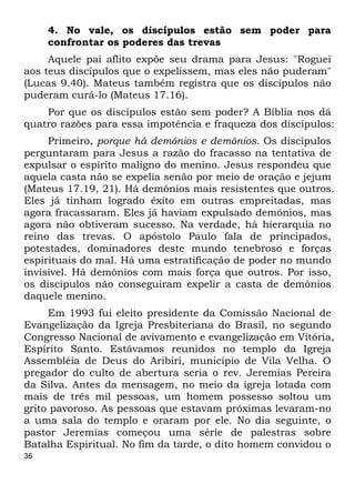36
4. No vale, os discípulos estão sem poder para
confrontar os poderes das trevas
Aquele pai aflito expõe seu drama para Jesus: "Roguei
aos teus discípulos que o expelissem, mas eles não puderam"
(Lucas 9.40). Mateus também registra que os discípulos não
puderam curá-lo (Mateus 17.16).
Por que os discípulos estão sem poder? A Bíblia nos dá
quatro razões para essa impotência e fraqueza dos discípulos:
Primeiro, porque há demônios e demônios. Os discípulos
perguntaram para Jesus a razão do fracasso na tentativa de
expulsar o espírito maligno do menino. Jesus respondeu que
aquela casta não se expelia senão por meio de oração e jejum
(Mateus 17.19, 21). Há demônios mais resistentes que outros.
Eles já tinham logrado êxito em outras empreitadas, mas
agora fracassaram. Eles já haviam expulsado demônios, mas
agora não obtiveram sucesso. Na verdade, há hierarquia no
reino das trevas. O apóstolo Paulo fala de principados,
potestades, dominadores deste mundo tenebroso e forças
espirituais do mal. Há uma estratificação de poder no mundo
invisível. Há demônios com mais força que outros. Por isso,
os discípulos não conseguiram expelir a casta de demônios
daquele menino.
Em 1993 fui eleito presidente da Comissão Nacional de
Evangelização da Igreja Presbiteriana do Brasil, no segundo
Congresso Nacional de avivamento e evangelização em Vitória,
Espírito Santo. Estávamos reunidos no templo da Igreja
Assembléia de Deus do Aribiri, município de Vila Velha. O
pregador do culto de abertura seria o rev. Jeremias Pereira
da Silva. Antes da mensagem, no meio da igreja lotada com
mais de três mil pessoas, um homem possesso soltou um
grito pavoroso. As pessoas que estavam próximas levaram-no
a uma sala do templo e oraram por ele. No dia seguinte, o
pastor Jeremias começou uma série de palestras sobre
Batalha Espiritual. No fim da tarde, o dito homem convidou o
 