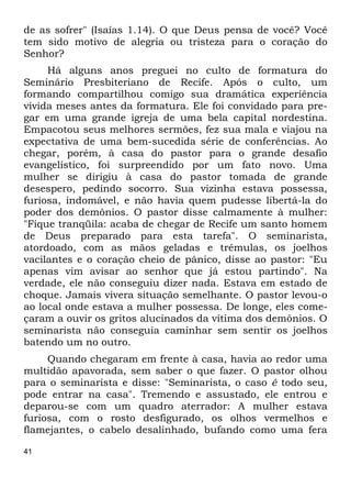 41
de as sofrer" (Isaías 1.14). O que Deus pensa de você? Você
tem sido motivo de alegria ou tristeza para o coração do
Senhor?
Há alguns anos preguei no culto de formatura do
Seminário Presbiteriano de Recife. Após o culto, um
formando compartilhou comigo sua dramática experiência
vivida meses antes da formatura. Ele foi convidado para pre-
gar em uma grande igreja de uma bela capital nordestina.
Empacotou seus melhores sermões, fez sua mala e viajou na
expectativa de uma bem-sucedida série de conferências. Ao
chegar, porém, à casa do pastor para o grande desafio
evangelístico, foi surpreendido por um fato novo. Uma
mulher se dirigiu à casa do pastor tomada de grande
desespero, pedindo socorro. Sua vizinha estava possessa,
furiosa, indomável, e não havia quem pudesse libertá-la do
poder dos demônios. O pastor disse calmamente à mulher:
"Fique tranqüila: acaba de chegar de Recife um santo homem
de Deus preparado para esta tarefa". O seminarista,
atordoado, com as mãos geladas e trêmulas, os joelhos
vacilantes e o coração cheio de pânico, disse ao pastor: "Eu
apenas vim avisar ao senhor que já estou partindo". Na
verdade, ele não conseguiu dizer nada. Estava em estado de
choque. Jamais vivera situação semelhante. O pastor levou-o
ao local onde estava a mulher possessa. De longe, eles come-
çaram a ouvir os gritos alucinados da vítima dos demônios. O
seminarista não conseguia caminhar sem sentir os joelhos
batendo um no outro.
Quando chegaram em frente à casa, havia ao redor uma
multidão apavorada, sem saber o que fazer. O pastor olhou
para o seminarista e disse: "Seminarista, o caso é todo seu,
pode entrar na casa". Tremendo e assustado, ele entrou e
deparou-se com um quadro aterrador: A mulher estava
furiosa, com o rosto desfigurado, os olhos vermelhos e
flamejantes, o cabelo desalinhado, bufando como uma fera
 