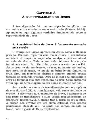 43
CAPITULO 3
A ESPIRITUALIDADE DE JESUS
A transfiguração foi uma antecipação da glória, um
vislumbre e um ensaio de como será o céu (Mateus 16.28).
Aprendemos aqui algumas verdades fundamentais sobre a
espiritualidade de Jesus.
1. A espiritualidade de Jesus é fortemente marcada
pela oração
O evangelista Lucas apresentou Jesus como o Homem
perfeito. Por isso, registrou com maior ênfase o seu intenso
ministério de oração. A oração não era algo periférico e lateral
na vida de Jesus. Toda a sua vida foi uma busca pela
intimidade com o Pai. Ele tinha prazer em estar com o Pai.
Jesus orou no rio, no deserto, no mar, no monte, no jardim,
nos lares, na sinagoga, no templo, na beira de um túmulo, na
cruz. Orou em momentos alegres e também quando estava
tomado de profunda tristeza. Orou ao iniciar seu ministério e
orou ao terminar sua obra redentora na cruz. Orou enquanto
viveu aqui na terra e agora no céu ainda intercede por nós.
Jesus subiu o monte da transfiguração com o propósito
de orar (Lucas 9.28). A transfiguração veio como resultado de
oração. "E aconteceu que, enquanto ele orava, a aparência do
seu rosto se transfigurou e suas vestes resplandeceram de
brancura" (Lucas 9.29). A oração traz a glória do céu à terra.
A oração nos envolve em um clima celestial. Pela oração
penetramos além do véu, no santo dos santos, na sala do
trono, onde a glória de Deus resplandece.
 