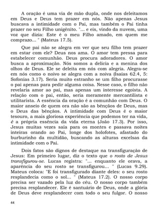 44
A oração é uma via de mão dupla, onde nos deleitamos
em Deus e Deus tem prazer em nós. Não apenas Jesus
buscava a intimidade com o Pai, mas também o Pai tinha
prazer no seu Filho unigênito. "... e eis, vindo da nuvem, uma
voz que dizia: Este é o meu Filho amado, em quem me
comprazo... " (Mateus 17.5).
Que pai não se alegra em ver que seu filho tem prazer
em estar com ele? Deus nos ama. O amor tem pressa para
estabelecer comunhão. Deus procura adoradores. O amor
busca a aproximação. Nós somos a delícia e a menina dos
olhos de Deus. Ele se deleita em nós com alegria. Alegra-se
em nós como o noivo se alegra com a noiva (Isaías 62.4, 5:
Sofonias 3.17). Seria muito estranho se um filho procurasse
o pai apenas para pedir alguma coisa. Nesse caso, o filho não
revelaria amor ao pai, mas apenas um interesse egoísta. A
relação com o pai, então, seria meramente mercantilista e
utilitarista. A essência da oração é a comunhão com Deus. O
maior anseio de quem ora não são as bênçãos de Deus, mas
o Deus das bênçãos. A intimidade com Deus é o maior
tesouro, a mais gloriosa experiência que podemos ter na vida,
é a própria essência da vida eterna (João 17.3). Por isso,
Jesus muitas vezes saía para os montes e passava noites
inteiras orando ao Pai, longe dos holofotes, afastado do
burburinho da multidão, buscando as alturas excelsas da
intimidade com o Pai.
Dois fatos são dignos de destaque na transfiguração de
Jesus: Em primeiro lugar, diz o texto que o rosto de Jesus
transfigurou-se. Lucas registra: "... enquanto ele orava, a
aparência do seu rosto se transfigurou... " (Lucas 9.29).
Mateus coloca: "E foi transfigurado diante deles: o seu rosto
resplandecia como o sol... " (Mateus 17.2). O nosso corpo
precisa ser vazado pela luz do céu. O nosso corpo também
precisa resplandecer. Ele é santuário de Deus, onde a glória
de Deus deve resplandecer com todo o seu fulgor. O nosso
 